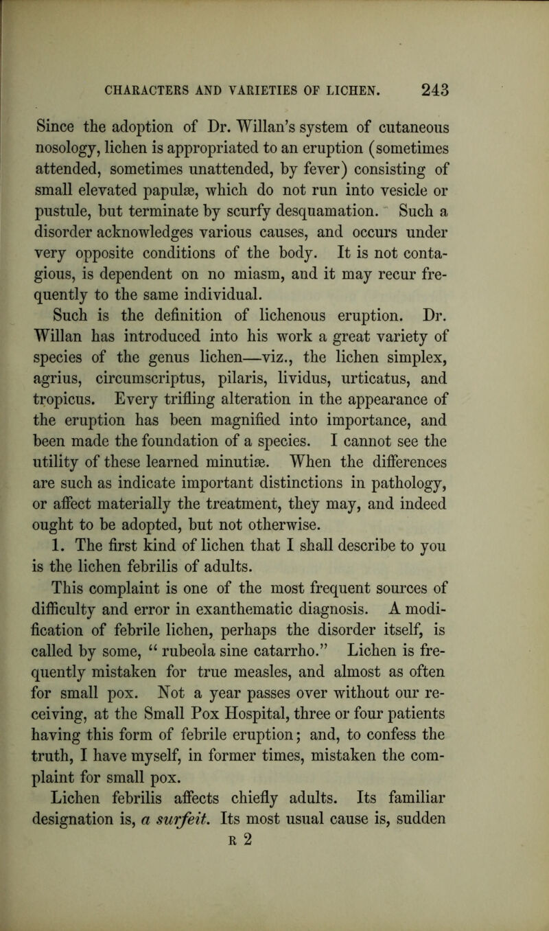 Since the adoption of Dr. Willan’s system of cutaneous nosology, lichen is appropriated to an eruption (sometimes attended, sometimes unattended, by fever) consisting of small elevated papulae, which do not run into vesicle or pustule, but terminate by scurfy desquamation. Such a disorder acknowledges various causes, and occurs under very opposite conditions of the body. It is not conta- gious, is dependent on no miasm, and it may recur fre- quently to the same individual. Such is the definition of lichenous eruption. Dr. Willan has introduced into his work a great variety of species of the genus lichen—viz., the lichen simplex, agrius, circumscriptus, pilaris, lividus, urticatus, and tropicus. Every trifling alteration in the appearance of the eruption has been magnified into importance, and been made the foundation of a species. I cannot see the utility of these learned minutiae. When the differences are such as indicate important distinctions in pathology, or affect materially the treatment, they may, and indeed ought to be adopted, but not otherwise. 1. The first kind of lichen that I shall describe to you is the lichen febrilis of adults. This complaint is one of the most frequent sources of difficulty and error in exanthematic diagnosis. A modi- fication of febrile lichen, perhaps the disorder itself, is called by some, “ rubeola sine catarrho.” Lichen is fre- quently mistaken for true measles, and almost as often for small pox. Not a year passes over without our re- ceiving, at the Small Pox Hospital, three or four patients having this form of febrile eruption; and, to confess the truth, I have myself, in former times, mistaken the com- plaint for small pox. Lichen febrilis affects chiefly adults. Its familiar designation is, a surfeit. Its most usual cause is, sudden r 2