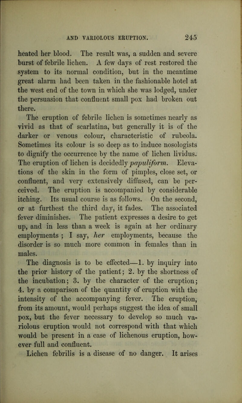 heated her blood. The result was, a sudden and severe burst of febrile lichen. A few days of rest restored the system to its normal condition, but in the meantime great alarm had been taken in the fashionable hotel at the west end of the town in which she was lodged, under the persuasion that confluent small pox had broken out there. The eruption of febrile lichen is sometimes nearly as vivid as that of scarlatina, but generally it is of the darker or venous colour, characteristic of rubeola. Sometimes its colour is so deep as to induce nosologists to dignify the occurrence by the name of lichen lividus. The eruption of lichen is decidedly papuliform. Eleva- tions of the skin in the form of pimples, close set, or confluent, and very extensively diffused, can be per- ceived. The eruption is accompanied by considerable itching. Its usual course is as follows. On the second, or at furthest the third day, it fades. The associated fever diminishes. The patient expresses a desire to get up, and in less than a week is again at her ordinary employments ; I say, her employments, because the disorder is so much more common in females than in males. The diagnosis is to be effected—1. by inquiry into the prior history of the patient; 2. by the shortness of the incubation; 3. by the character of the eruption; 4. by a comparison of the quantity of eruption with the intensity of the accompanying fever. The eruption, from its amount, would perhaps suggest the idea of small pox, but the fever necessary to develop so much va- riolous eruption would not correspond with that which would be present in a case of lichenous eruption, how- ever full and confluent. Lichen febrilis is a disease of no danger. It arises