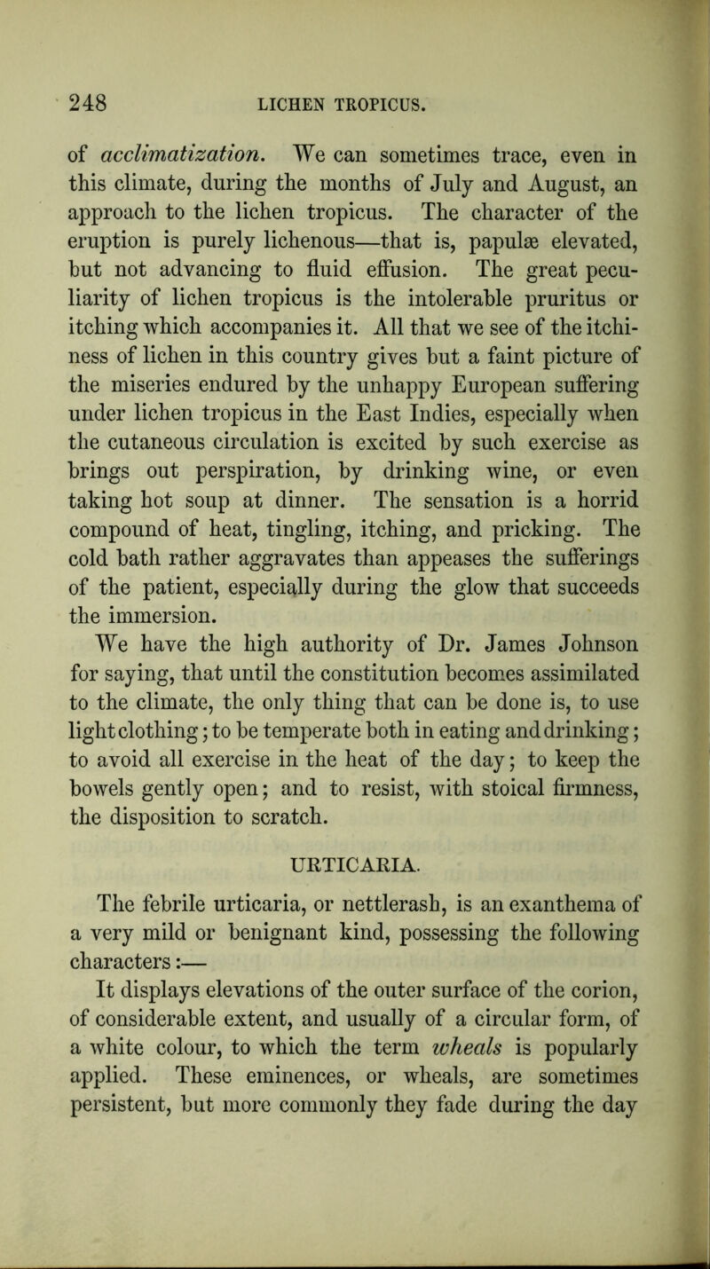 of acclimatization. We can sometimes trace, even in this climate, during the months of July and August, an approach to the lichen tropicus. The character of the eruption is purely lichenous—that is, papulae elevated, hut not advancing to fluid effusion. The great pecu- liarity of lichen tropicus is the intolerable pruritus or itching which accompanies it. All that we see of the itchi- ness of lichen in this country gives but a faint picture of the miseries endured by the unhappy European suffering under lichen tropicus in the East Indies, especially when the cutaneous circulation is excited by such exercise as brings out perspiration, by drinking wine, or even taking hot soup at dinner. The sensation is a horrid compound of heat, tingling, itching, and pricking. The cold bath rather aggravates than appeases the sufferings of the patient, especially during the glow that succeeds the immersion. We have the high authority of Dr. James Johnson for saying, that until the constitution becomes assimilated to the climate, the only thing that can be done is, to use light clothing; to be temperate both in eating and drinking; to avoid all exercise in the heat of the day; to keep the bowels gently open; and to resist, with stoical firmness, the disposition to scratch. URTICARIA. The febrile urticaria, or nettlerash, is an exanthema of a very mild or benignant kind, possessing the following characters:— It displays elevations of the outer surface of the corion, of considerable extent, and usually of a circular form, of a white colour, to which the term wheals is popularly applied. These eminences, or wheals, are sometimes persistent, but more commonly they fade during the day