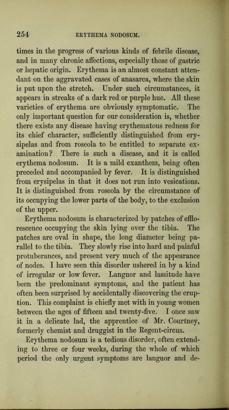 times in the progress of various kinds of febrile disease, and in many chronic affections, especially those of gastric or hepatic origin. Erythema is an almost constant atten- dant on the aggravated cases of anasarca, where the skin is put upon the stretch. Under such circumstances, it appears in streaks of a dark red or purple hue. All these varieties of erythema are obviously symptomatic. The only important question for our consideration is, whether there exists any disease having erythematous redness for its chief character, sufficiently distinguished from ery- sipelas and from roseola to be entitled to separate ex- amination? There is such a disease, and it is called erythema nodosum. It is a mild exanthem, being often preceded and accompanied by fever. It is distinguished from erysipelas in that it does not run into vesications. It is distinguished from roseola by the circumstance of its occupying the lower parts of the body, to the exclusion of the upper. Erythema nodosum is characterized by patches of efflo- rescence occupying the skin lying over the tibia. The patches are oval in shape, the long diameter being pa- rallel to the tibia. They slowly rise into hard and painful protuberances, and present very much of the appearance of nodes. I have seen this disorder ushered in by a kind of irregular or low fever. Languor and lassitude have been the predominant symptoms, and the patient has often been surprised by accidentally discovering the erup- tion. This complaint is chiefly met with in young women between the ages of fifteen and twenty-five. I once saw it in a delicate lad, the apprentice of Mr. Courtney, formerly chemist and druggist in the Regent-circus. Erythema nodosum is a tedious disorder, often extend- ing to three or four weeks, during the whole of which period the only urgent symptoms are languor and de-