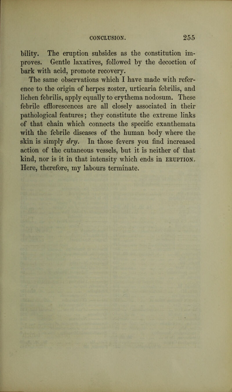 bility. The eruption subsides as the constitution im- proves. Gentle laxatives, followed by the decoction of bark with acid, promote recovery. The same observations which I have made with refer- ence to the origin of herpes zoster, urticaria febrilis, and lichen febrilis, apply equally to erythema nodosum. These febrile efflorescences are all closely associated in their pathological features; they constitute the extreme links of that chain which connects the specific exanthemata with the febrile diseases of the human body where the skin is simply dry. In those fevers you find increased action of the cutaneous vessels, but it is neither of that kind, nor is it in that intensity which ends in eruption. Here, therefore, my labours terminate.