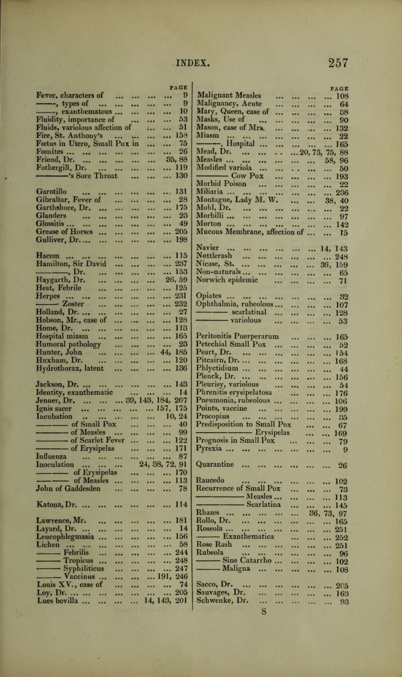 PAGE PAGE Fever, characters of ... 9 Malignant Measles 108 , types of ... ... ... 9 Malignancy, Acute 64 , exanthematous ... ... 10 Mary, Queen, case of 38 Fluidity, importance of ... 53 Masks, Use of 90 Fluids, variolous affection of ... 51 Mason, case of Mrs 132 Fire, St. Anthony’s ... 158 Miasm 22 Foetus in Utero, Small Pox in ... 75 , Hospital 165 Fomites ... 26 Mead, Dr 20, 73, 75, 88 Friend, Dr 35, 88 Measles ... 58 1, 96 Fothergill, Dr ... 119 Modified variola 50 ’s Sore Throat ... 130 Cow Pox 193 Morbid Poison 22 Garotillo ... 131 Miliaria 236 Gibraltar, Fever of ... 28 Montague, Lady M. W. ... 38 i, 40 Garthshore, Dr ... 175 Mohl, Dr. 22 Glanders ... 23 Morbilli 97 Glossitis ... 49 Morton 142 Grease of Horses ... ... 205 Mucous Membrane, affection of 15 Gulliver, Dr ... 198 Navier ... 14, 143 Hacem ... 115 Nettlerash 248 Hamilton, Sir David ... ... 237 Nicase, St 36, 159 ? Dr. ... 153 Non-naturals 65 Haygarth, Dr 26, 59 Norwich epidemic 71 Heat, Febrile ... 125 Herpes ... 231 Opiates 32 Zoster ... 232 Ophthalmia, rubeolous 107 Holland, Dr ... 27 scarlatinal 128 Hobson, Mr., case of ... ... 128 variolous 53 Home, Dr • •• ... 113 Hospital miasm ... 165 Peritonitis Puerperarum 165 Humoral pathology ... 23 Petechial Small Pox 52 Hunter, John 44, 185 Peart, Dr 154 Huxham, Dr ... 120 Pitcairn, Dr 168 Hydrothorax, latent ... 136 Phlyctidium 44 Plenck, Dr 156 Jackson, Dr ... 143 Pleurisy, variolous 54 Identity, exanthematic ... 14 Phrenitis erysipelatosa 176 Jenner, Dr 39, 143,’ 184, 207 Pneumonia, rubeolous 106 Ignis sacer 157, 175 Points, vaccine 199 Incubation 10, 24 Procopius 35 of Small Pox ... 40 Predisposition to Small Pox ... 67 QQ U mb tn' „ 169 m* i7C7 of Scarlet Fever ... ... 122 Prognosis in Small Pox 79 of Erysipelas ... 171 Pyrexia 9 Influenza ... 87 Inoculation 24, 38, 72, 91 Quarantine 26 of Erysipelas ... 170 of Measles ... 113 Raucedo ... 102 John of Gaddesden ... 78 Recurrence of Small Pox 73 Measles 113 Katona, Dr ... 114 Scar la ti n a 145 Rhazes 36, 73 , 97 Lawrence, Mr ... 181 Rollo, Dr 165 Layard, Dr ... 14 Roseola 251 Leucophlegmasia ... ... 156 Exanthematica 252 Lichen ... 58 Rose Rash 251 Febrilis ... 244 Rubeola 96 Tropicus ... 248 Sine Catarrho 102 247 MctllgPS. ••• ,M 1 no Vaccinus 19i’, 246 J Uo Louis XV., case of ... 74 Sacco, Dr 205 Loy, Dr ... 205 Sauvages, Dr 163 Lues bovilla 14, 143, 201 Schwenke, Dr 93 s