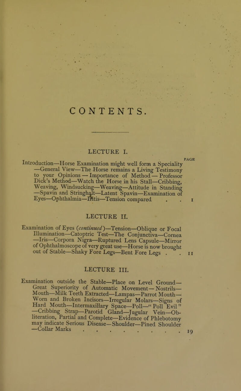 CONTENTS. LECTURE L Introduction—Horse Examination might well form a Speciality —General View—The Horse remains a Living Testimony to your Opinions — Importance of Method — Professor Dick's Method—Watch the Horse in his Stall—Cribbing, Weaving, Windsucking—Weaving—Attitude in Standing —Spavin and Stringhalt—Latent Spavin—Examination of Eyes—Ophthalmia—iPitis—Tension compared LECTURE II. Examination of Eyes (continued}—Tension—Oblique or Focal Illumination—Catoptric Test—The Conjunctiva—Cornea —Iris—Corpora Nigra—Ruptured Lens Capsule—Mirror of Ophthalmoscope of very great use—Horse is now brought out of Stable—Shaky Fore Legs—Bent Fore Legs . LECTURE III. Examination outside the Stable—Place on Level Ground- Great Superiority of Automatic Movement—Nostrils- Mouth—Milk Teeth Extracted—Lampas—Parrot Mouth- Worn and Broken Incisors—Irregular Molars—Signs of Hard Mouth—Intermaxillary Space—Poll— Poll Evil —Cribbing Strap—Parotid Gland—Jugular Vein—Ob- literation, Partial and Complete—Evidence of Phlebotomy may indicate Serious Disease—Shoulder—Pined Shoulder —Collar Marks