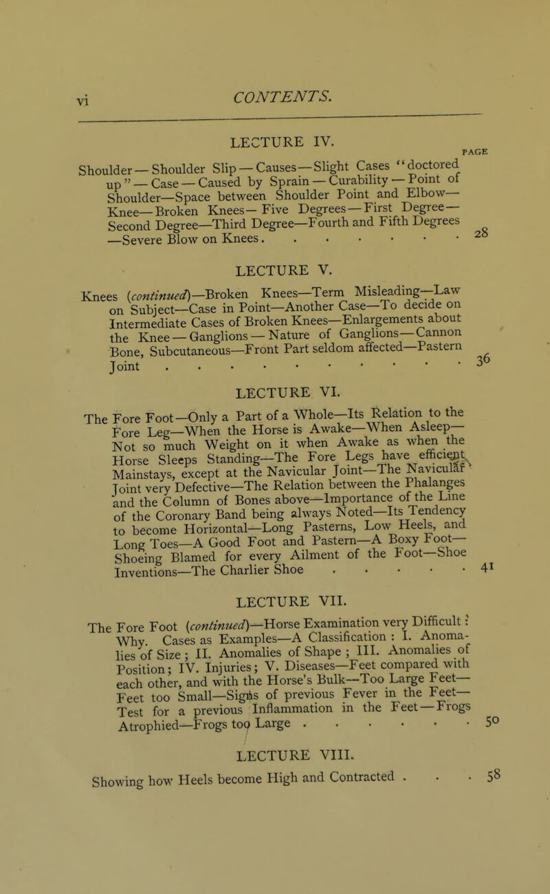 LECTURE IV. PAGE Shoulder —Shoulder Slip —Causes—Slight Cases doctored up » _ Case — Caused by Sprain — Curability — Point ot Shoulder—Space between Shoulder Point and Elbow- Knee—Broken Knees- Five Degrees —First Degree- Second Degree—Third Degree—Fourth and Fifth Degrees —Severe Blow on Knees 2° LECTURE V. Knees (continued)-Broten Knees—Term Misleading-Law on Subject—Case in Point—Another Case—To decide on Intermediate Cases of Broken Knees—Enlargements about the Knee —Ganglions —Nature of Ganglions—Cannon Bone, Subcutaneous—Front Part seldom affected—Pastern Joint 36 LECTURE VI. The Fore Foot-Only a Part of a Whole—Its Relation to the Fore Leg—When the Horse is Awake—When Asleep— Not so much Weight on it when Awake as when the Horse Sleeps Standing—The Fore Legs have: efficient Mainstays, except at the Navicular Joint-The Navicular Joint very Defective—The Relation between the Phalanges and the Column of Bones above—Importance of the Line of the Coronary Band being always Noted—Its Tendency to become Horizontal—Long Pasterns, Low Heels, and Long Toes—A Good Foot and Pastern—A Boxy Foot- Shoeing Blamed for every Ailment of the Foot—Shoe Inventions—The Charlier Shoe 41 LECTURE VII. The Fore Foot {continued)—Horse Examination very Difficult: Why Cases as Examples—A Classification : I. Anoma- lies of Size ; II. Anomalies of Shape ; III. Anomalies of Position; IV. Injuries; V. Diseases—Feet compared with each other, and with the Horse's Bulk—Too Large Feet- Feet too Small—SigAs of previous Fever in the Feet- Test for a previous Inflammation in the Feet — Frogs Atrophied—Frogs top Large 5° LECTURE VIII. Showing how Heels become High and Contracted ... 58