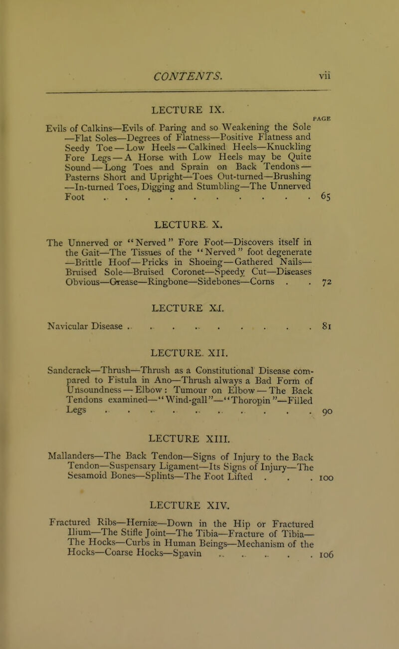 LECTURE IX. PAGE Evils of Calkins—Evils of Paring and so Weakening the Sole —Flat Soles—Degrees of Flatness—Positive Flatness and Seedy Toe — Low Heels — Calkined Heels—Knuckling Fore Legs — A Horse with Low Heels may be Quite Sound — Long Toes and Sprain on Back Tendons — Pasterns Short and Upright—Toes Out-turned—Brushing —In-turned Toes, Digging and Stumbling—The Unnerved Foot 65 LECTURE. X. The Unnerved or Nerved Fore Foot—Discovers itself in the Gait—The Tissues of the Nerved foot degenerate —Brittle Hoof—Pricks in Shoeing—Gathered Nails— Bruised Sole—Bruised Coronet—Speedy Cut—Diseases Obvious—Grease—Ringbone—Sidebones—Corns . . 72 LECTURE XI. Navicular Disease .. ... 81 LECTURE. XII. Sandcrack—Thrush—Thrush as a Constitutional Disease com- pared to Fistula in Ano—Thrush always a Bad Form of U nsoundness — Elbow : Tumour on Elbow — The Back Tendons examined— Wind-gall— Thoropin —Filled Legs .. . . . .90 LECTURE XIII. Mallanders—The Back Tendon—Signs of Injury to the Back Tendon—Suspensary Ligament—Its Signs of Injury—The Sesamoid Bones—Splints—The Foot Lifted . . .100 LECTURE XIV. Fractured Ribs—Herniae—Down in the Hip or Fractured Ilium—The Stifle Joint—The Tibia—Fracture of Tibia— The Hocks—Curbs in Human Beings—Mechanism of the Hocks—Coarse Hocks—Spavin .. .. .. . .106