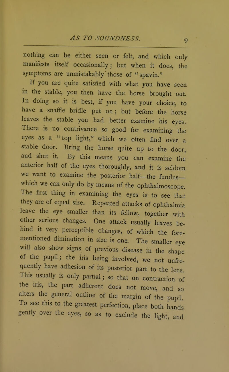 9 nothing can be either seen or felt, and which only manifests itself occasionally; but when it does, the symptoms are unmistakably those of spavin. If you are quite satisfied with what you have seen in the stable, you then have the horse brought out. In doing so it is best, if you have your choice, to have a snaffle bridle put on; but before the horse leaves the stable you had better examine his eyes. There is no contrivance so good for examining the eyes as a top light, which we often find over a stable door. Bring the horse quite up to the door, and shut it. By this means you can examine the anterior half of the eyes thoroughly, and it is seldom we want to examine the posterior half—the fundus— which we can only do by means of the ophthalmoscope. The first thing in examining the eyes is to see that they are of equal size. Repeated attacks of ophthalmia leave the eye smaller than its fellow, together with other serious changes. One attack usually leaves be- hind it very perceptible changes, of which the fore- mentioned diminution in size is one. The smaller eye will also show signs of previous disease in the shape of the pupil; the iris being involved, we not unfre- quently have adhesion of its posterior part to the lens This usually is only partial j so that on contraction of the iris, the part adherent does not move, and so alters the general outline of the margin of the pupil To see this to the greatest perfection, place both hands gently over the eyes, so as to exclude the light, and