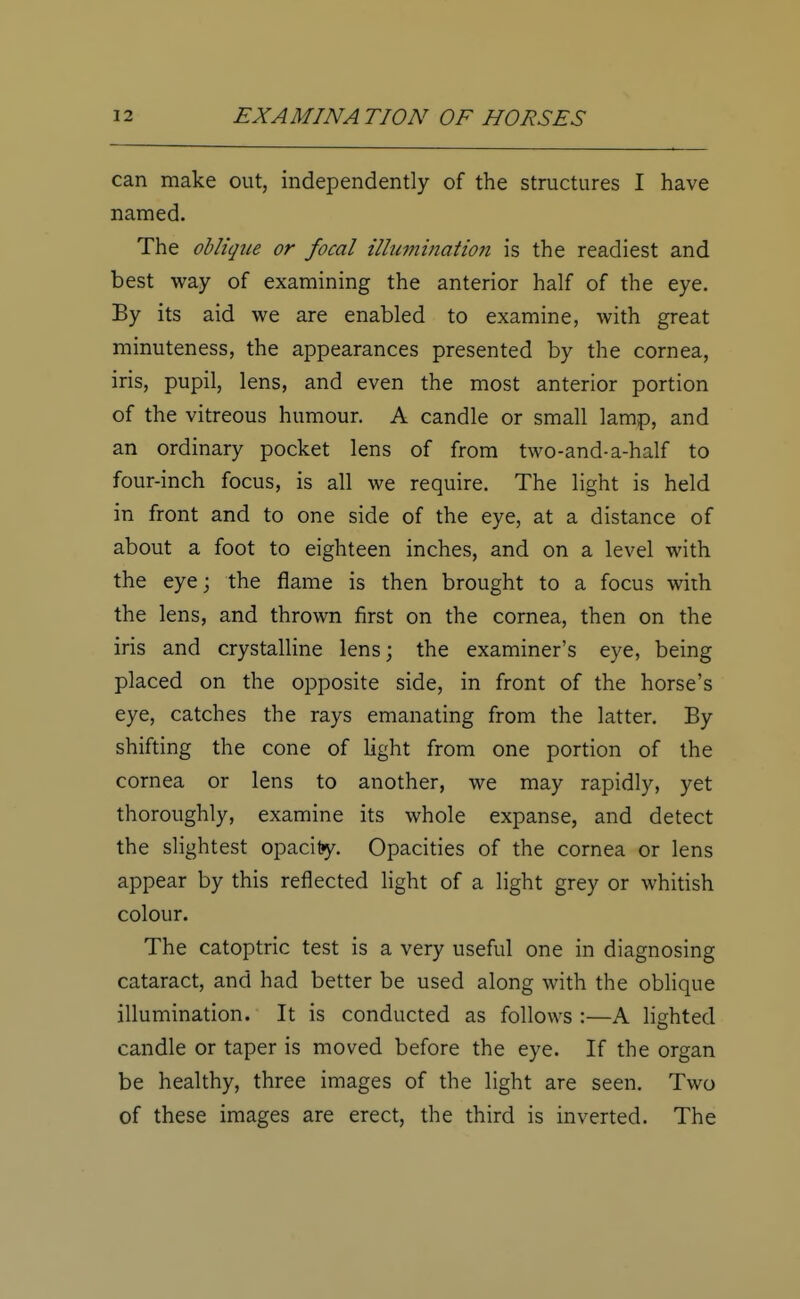 can make out, independently of the structures I have named. The oblique or focal illumination is the readiest and best way of examining the anterior half of the eye. By its aid we are enabled to examine, with great minuteness, the appearances presented by the cornea, iris, pupil, lens, and even the most anterior portion of the vitreous humour. A candle or small lamp, and an ordinary pocket lens of from two-and-a-half to four-inch focus, is all we require. The light is held in front and to one side of the eye, at a distance of about a foot to eighteen inches, and on a level with the eye; the flame is then brought to a focus with the lens, and thrown first on the cornea, then on the iris and crystalline lens; the examiner's eye, being placed on the opposite side, in front of the horse's eye, catches the rays emanating from the latter. By shifting the cone of light from one portion of the cornea or lens to another, we may rapidly, yet thoroughly, examine its whole expanse, and detect the slightest opacity. Opacities of the cornea or lens appear by this reflected light of a light grey or whitish colour. The catoptric test is a very useful one in diagnosing cataract, and had better be used along with the oblique illumination. It is conducted as follows :—A lighted candle or taper is moved before the eye. If the organ be healthy, three images of the light are seen. Two of these images are erect, the third is inverted. The