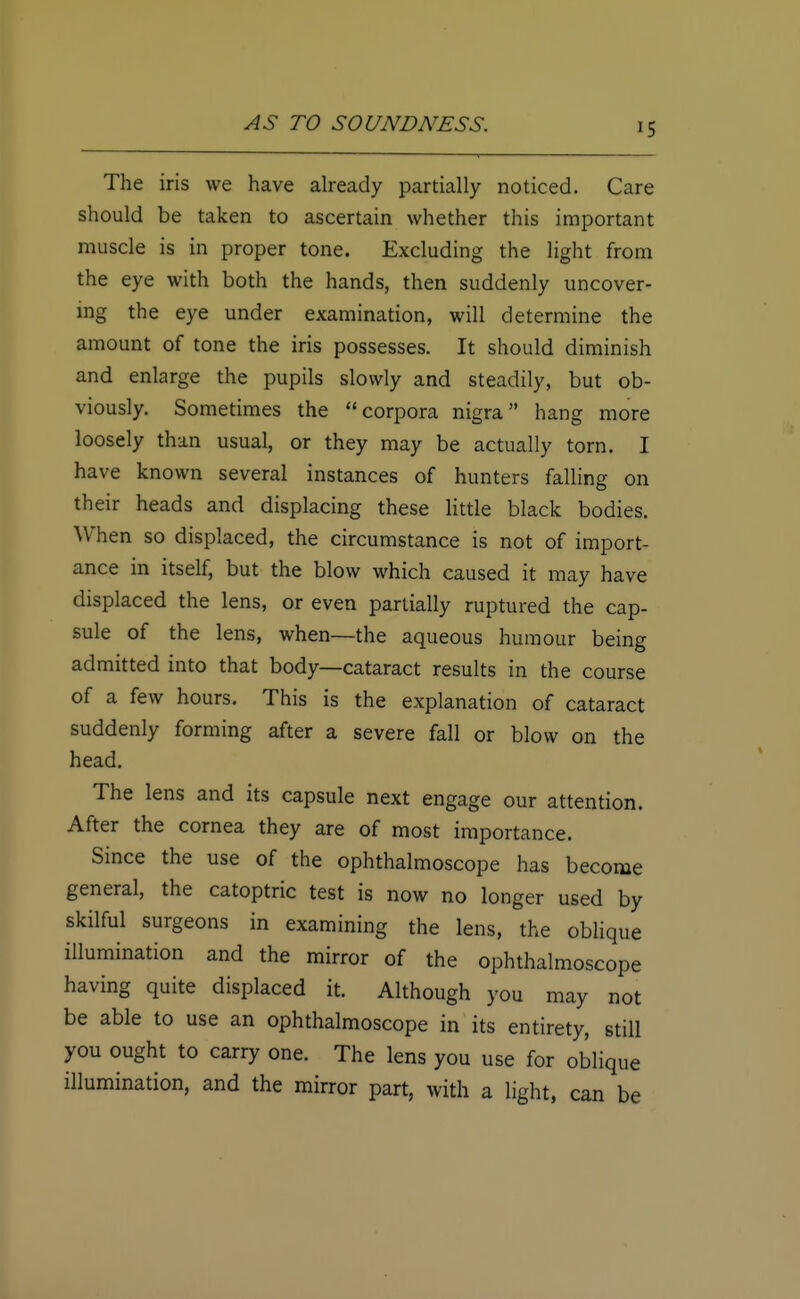 '5 The iris we have already partially noticed. Care should be taken to ascertain whether this important muscle is in proper tone. Excluding the light from the eye with both the hands, then suddenly uncover- ing the eye under examination, will determine the amount of tone the iris possesses. It should diminish and enlarge the pupils slowly and steadily, but ob- viously. Sometimes the corpora nigra hang more loosely than usual, or they may be actually torn. I have known several instances of hunters falling on their heads and displacing these little black bodies. When so displaced, the circumstance is not of import- ance in itself, but the blow which caused it may have displaced the lens, or even partially ruptured the cap- sule of the lens, when—the aqueous humour being admitted into that body—cataract results in the course of a few hours. This is the explanation of cataract suddenly forming after a severe fall or blow on the head. The lens and its capsule next engage our attention. After the cornea they are of most importance. Since the use of the ophthalmoscope has become general, the catoptric test is now no longer used by skilful surgeons in examining the lens, the oblique illumination and the mirror of the ophthalmoscope having quite displaced it. Although you may not be able to use an ophthalmoscope in its entirety, still you ought to carry one. The lens you use for oblique illumination, and the mirror part, with a light, can be