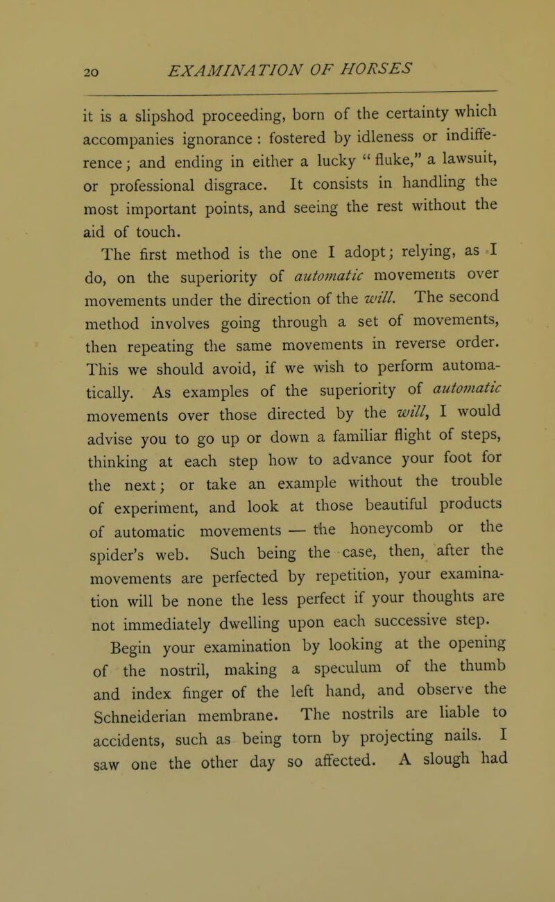 it is a slipshod proceeding, born of the certainty which accompanies ignorance : fostered by idleness or indiffe- rence ; and ending in either a lucky  fluke, a lawsuit, or professional disgrace. It consists in handling the most important points, and seeing the rest without the aid of touch. The first method is the one I adopt; relying, as I do, on the superiority of automatic movements over movements under the direction of the will. The second method involves going through a set of movements, then repeating the same movements in reverse order. This we should avoid, if we wish to perform automa- tically. As examples of the superiority of automatic movements over those directed by the will, I would advise you to go up or down a familiar flight of steps, thinking at each step how to advance your foot for the next; or take an example without the trouble of experiment, and look at those beautiful products of automatic movements — the honeycomb or the spider's web. Such being the case, then, after the movements are perfected by repetition, your examina- tion will be none the less perfect if your thoughts are not immediately dwelling upon each successive step. Begin your examination by looking at the opening of the nostril, making a speculum of the thumb and index finger of the left hand, and observe the Schneiderian membrane. The nostrils are liable to accidents, such as being torn by projecting nails. I saw one the other day so affected. A slough had