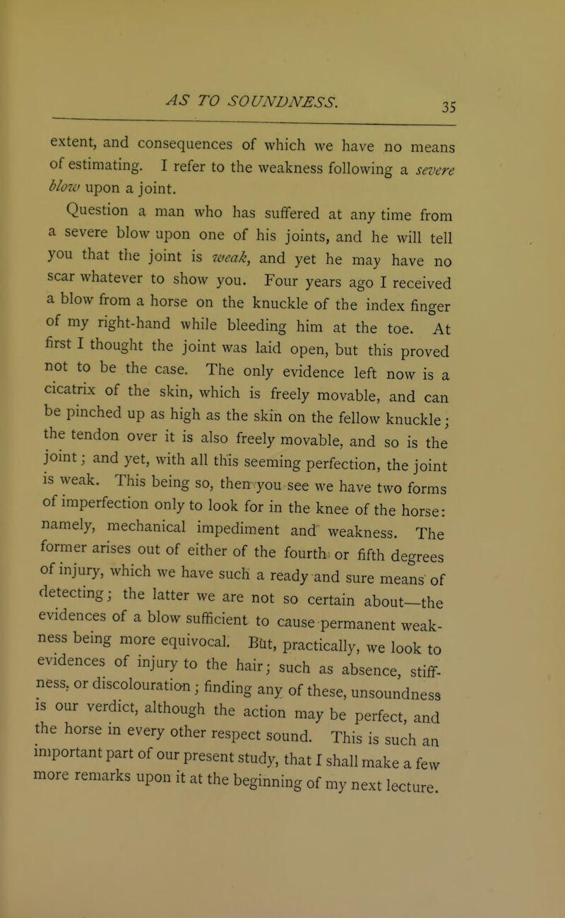 35 extent, and consequences of which we have no means of estimating. I refer to the weakness following a severe blow upon a joint. Question a man who has suffered at any time from a severe blow upon one of his joints, and he will tell you that the joint is weak, and yet he may have no scar whatever to show you. Four years ago I received a blow from a horse on the knuckle of the index finger of my right-hand while bleeding him at the toe. At first I thought the joint was laid open, but this proved not to be the case. The only evidence left now is a cicatrix of the skin, which is freely movable, and can be pinched up as high as the skin on the fellow knuckle; the tendon over it is also freely movable, and so is the joint; and yet, with all this seeming perfection, the joint is weak. This being so, then you see we have two forms of imperfection only to look for in the knee of the horse: namely, mechanical impediment and weakness. The former arises out of either of the fourth, or fifth degrees of injury, which we have such a ready and sure means of detecting; the latter we are not so certain about-the evidences of a blow sufficient to cause permanent weak- ness being more equivocal. But, practically, we look to evidences of injury to the hair; such as absence, stiff- ness, or discolouration ■ finding any of these, unsoundness is our verdict, although the action may be perfect, and the horse in every other respect sound. This is such an important part of our present study, that I shall make a few more remarks upon it at the beginning of my next lecture