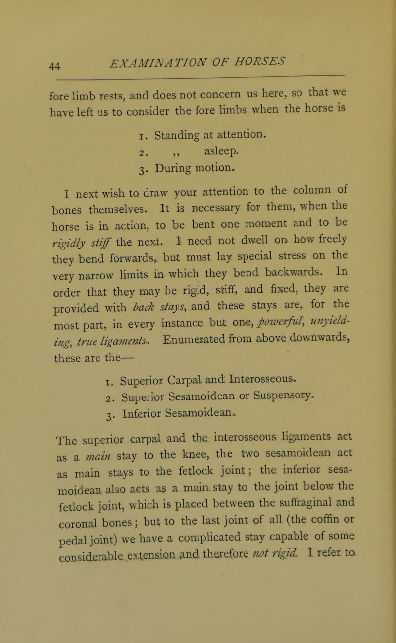fore limb rests, and does not concern us here, so that we have left us to consider the fore limbs when the horse is 1. Standing at attention. 2. ,, asleep. 3. During motion. I next wish to draw your attention to the column of bones themselves. It is necessary for them, when the horse is in action, to be bent one moment and to be rigidly stiff the next. 1 need not dwell on how freely they bend forwards,, but must lay special stress on the very narrow limits in which they bend backwards. In order that they may be rigid, stiff, and fixed, they are provided with back stays, and these stays are, for the most part, in every instance but one, powerful, unyield- ing, true ligaments. Enumerated from above downwards, these are the— 1. Superior Carpal and Interosseous, 2. Superior Sesamoidean or Suspensory. 3. Inferior Sesamoidean.. The superior carpal and the interosseous ligaments act as a main stay to the knee, the two sesamoidean act as main stays to the fetlock joint; the inferior sesa- moidean also acts as a main, stay to the joint below the fetlock joint, which is placed between the suffraginal and coronal bones; but to the last joint of all (the coffin or pedal joint) we have a complicated stay capable of some considerable extension and therefore not rigid, I refer to.