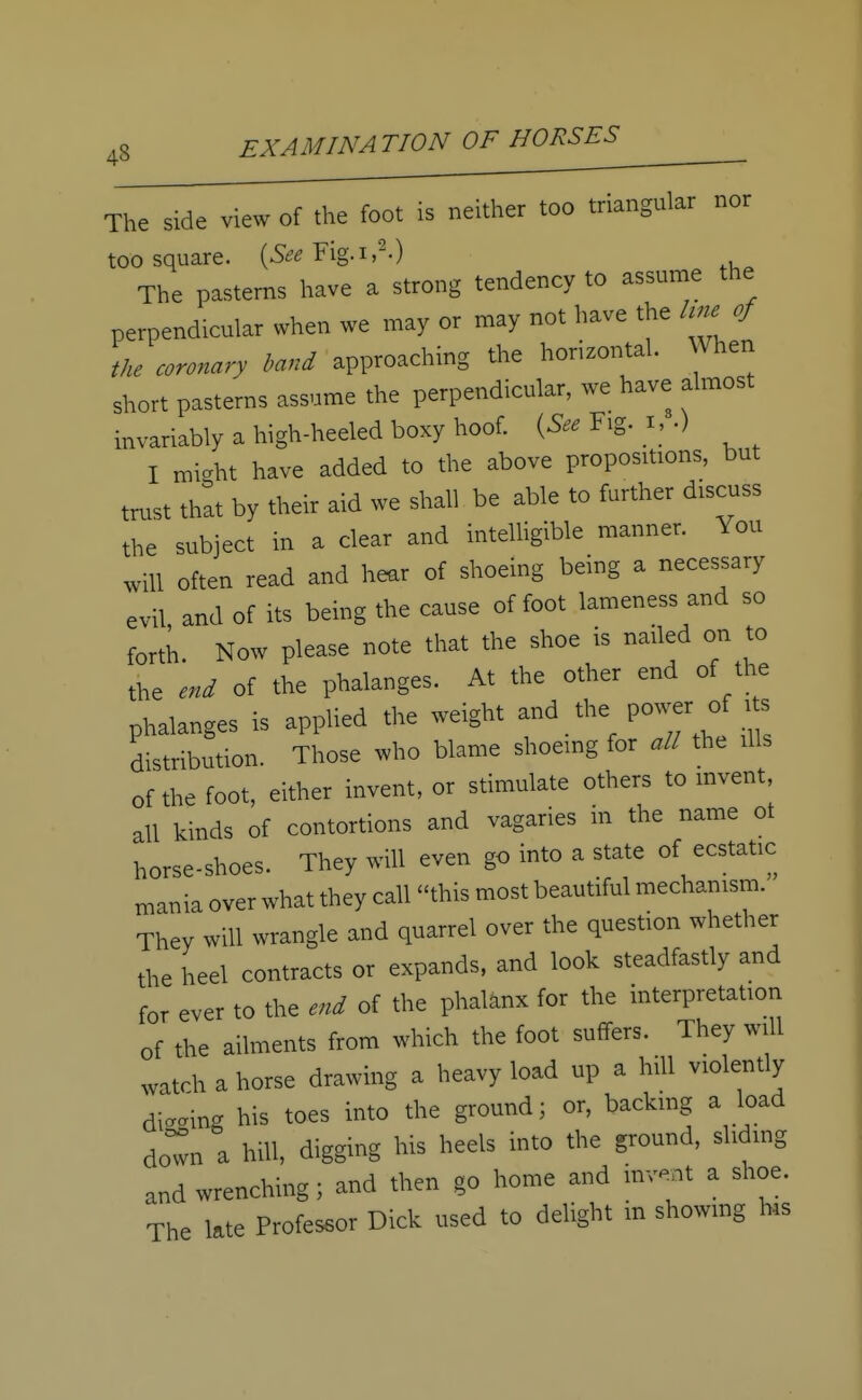 The side view of the foot is neither too triangular nor too square. (See Fig.i,2.) The pasterns have a strong tendency to assume the perpendicular when we may or may not have the hne of the coronary band approaching the horizontal. When short pasterns assume the perpendicular, we have almost invariably a high-heeled boxy hoof. (See Fig. I, .) I might have added to the above propositions, but trust that by their aid we shall be able to further discuss the subject in a clear and intelligible manner. You will often read and hear of shoeing being a necessary evil and of its being the cause of foot lameness and so forth. Now please note that the shoe is nailed on to the end of the phalanges. At the other end of the phalanges is applied the weight and the: power of Us distribution. Those who blame shoeing for all the ills of the foot, either invent, or stimulate others to invent, all kinds of contortions and vagaries in the name ot horse-shoes. They will even go into a state of ecstatic mania over what they call this most beautiful mechanism. They will wrangle and quarrel over the question whether the heel contracts or expands, and look steadfastly and for ever to the end of the phalanx for the interpretation of the ailments from which the foot suffers. They will watch a horse drawing a heavy load up a hill violently dicing his toes into the ground; or, backing a load down a hill, digging his heels into the ground, sliding and wrenching; and then go home and M a shoe. The late Professor Dick used to delight in showing his