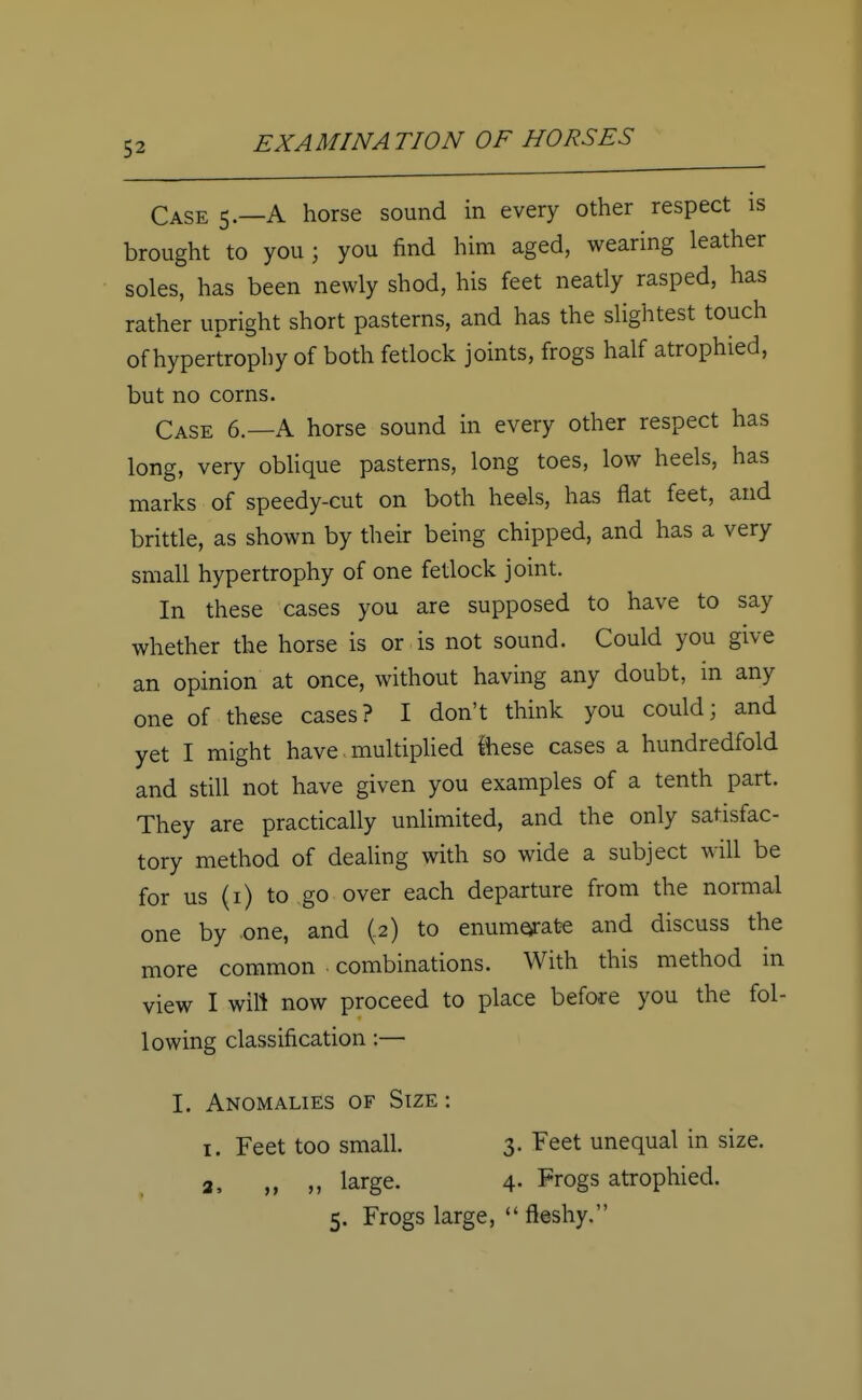 Case 5.—A horse sound in every other respect is brought to you j you find him aged, wearing leather soles, has been newly shod, his feet neatly rasped, has rather upright short pasterns, and has the slightest touch of hypertrophy of both fetlock joints, frogs half atrophied, but no corns. Case 6.—A horse sound in every other respect has long, very oblique pasterns, long toes, low heels, has marks of speedy-cut on both heels, has flat feet, and brittle, as shown by their being chipped, and has a very small hypertrophy of one fetlock joint. In these cases you are supposed to have to say whether the horse is or is not sound. Could you give an opinion at once, without having any doubt, in any one of these cases? I don't think you could; and yet I might have. multiplied ihese cases a hundredfold and still not have given you examples of a tenth part. They are practically unlimited, and the only satisfac- tory method of dealing with so wide a subject will be for us (1) to go over each departure from the normal one by one, and (2) to enumerate and discuss the more common combinations. With this method in view I will now proceed to place before you the fol- lowing classification:— I. Anomalies of Size : 1. Feet too small. 3. Feet unequal in size. 2, „ large. 4- Progs atrophied. 5. Frogs large,  fleshy.