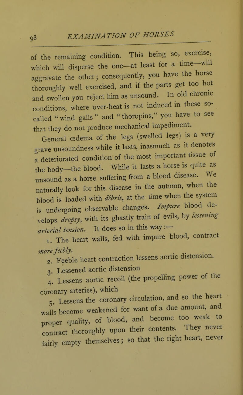 of the remaining condition. This being so, exercise, which will disperse the one-at least for a time-will aggravate the other; consequently, you have the horse thoroughly well exercised, and if the parts get too hot and swollen you reject him as unsound. In old chronic conditions, where over-heat is not induced in these so- called wind galls and  thoropins, you have to see that they do not produce mechanical impediment. General oedema of the legs (swelled legs) is a very grave unsoundness while it lasts, inasmuch as it denotes a deteriorated condition of the most important tissue of the body-the blood. While it lasts a horse is quite as unsound as a horse suffering from a blood disease. We naturally look for this disease in the autumn, when the blood is loaded with debris, at the time when the system is undergoing observable changes. Impure blood de- velops dropsy, with its ghastly train of evils, by lessening arterial tension. It does so in this way 1. The heart walls, fed with impure blood, contract more feebly. . 2. Feeble heart contraction lessens aortic distension. 3 Lessened aortic distension 4. Lessens aortic recoil (the propelling power of the coronary arteries), which 5 Lessens the coronary circulation, and so the heart walls become weakened for want of a due amount, and proper quality, of blood, and become too weak to contract thoroughly upon their contents. They never fairly empty themselves ; so that the right heart, never