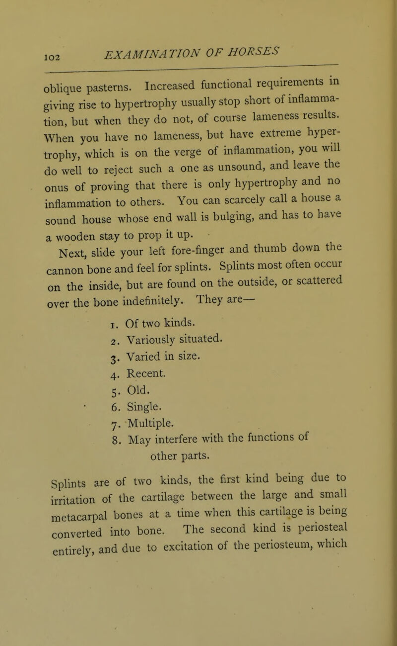oblique pasterns. Increased functional requirements in giving rise to hypertrophy usually stop short of inflamma- tion, but when they do not, of course lameness results. When you have no lameness, but have extreme hyper- trophy, which is on the verge of inflammation, you will do well to reject such a one as unsound, and leave the onus of proving that there is only hypertrophy and no inflammation to others. You can scarcely call a house a sound house whose end wall is bulging, and has to have a wooden stay to prop it up. Next, slide your left fore-finger and thumb down the cannon'bone and feel for splints. Splints most often occur on the inside, but are found on the outside, or scattered over the bone indefinitely. They are— 1. Of two kinds. 2. Variously situated. 3. Varied in size. 4. Recent. 5. Old. 6. Single. 7. Multiple. 8. May interfere with the functions of other parts. Splints are of two kinds, the first kind being due to irritation of the cartilage between the large and small metacarpal bones at a time when this cartilage is being converted into bone. The second kind is periosteal entirely, and due to excitation of the periosteum, which