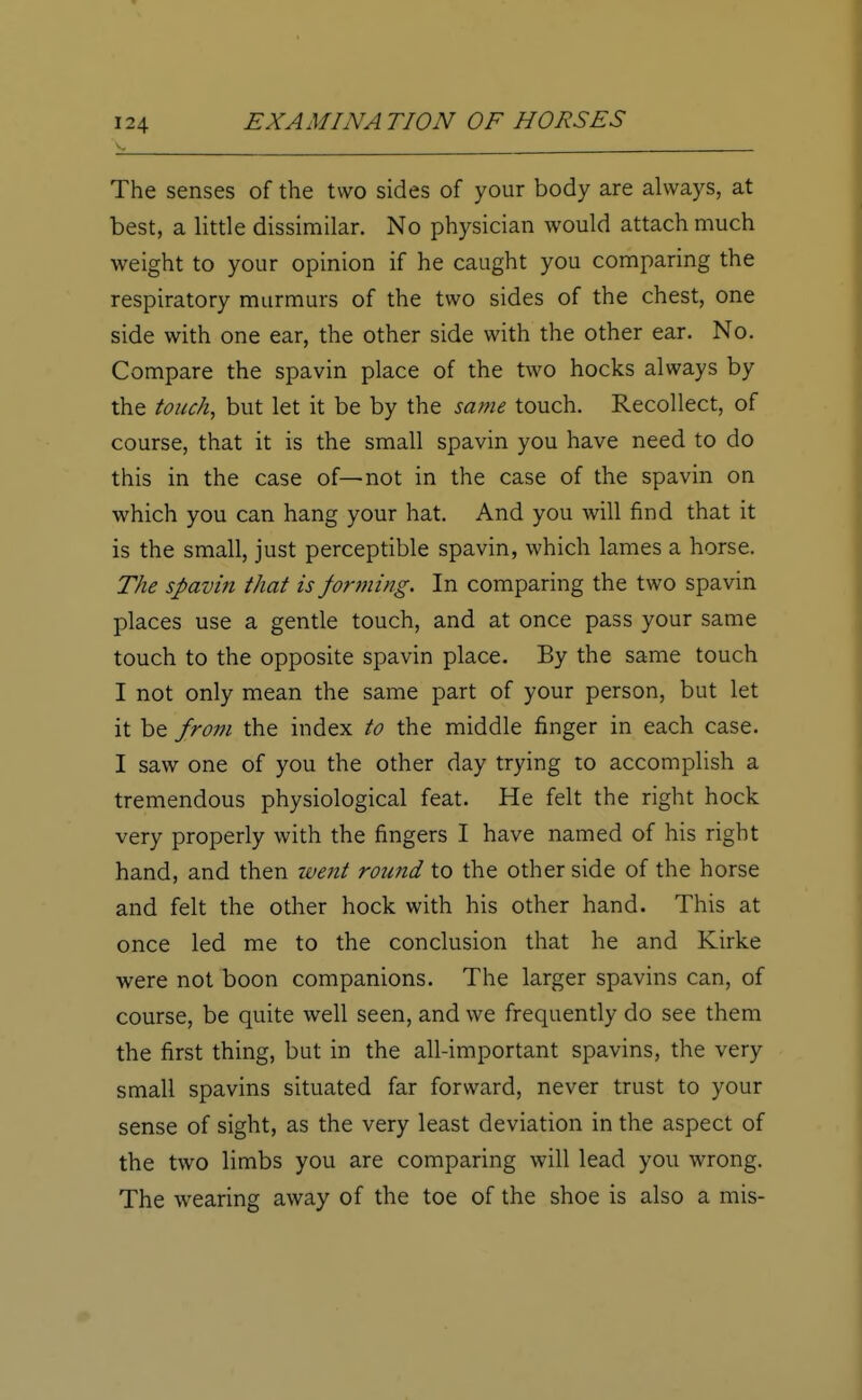 The senses of the two sides of your body are always, at best, a little dissimilar. No physician would attach much weight to your opinion if he caught you comparing the respiratory murmurs of the two sides of the chest, one side with one ear, the other side with the other ear. No. Compare the spavin place of the two hocks always by the touch, but let it be by the same touch. Recollect, of course, that it is the small spavin you have need to do this in the case of—not in the case of the spavin on which you can hang your hat. And you will find that it is the small, just perceptible spavin, which lames a horse. The spavin that is forming. In comparing the two spavin places use a gentle touch, and at once pass your same touch to the opposite spavin place. By the same touch I not only mean the same part of your person, but let it be from the index to the middle finger in each case. I saw one of you the other day trying to accomplish a tremendous physiological feat. He felt the right hock very properly with the fingers I have named of his right hand, and then went round to the other side of the horse and felt the other hock with his other hand. This at once led me to the conclusion that he and Kirke were not boon companions. The larger spavins can, of course, be quite well seen, and we frequently do see them the first thing, but in the all-important spavins, the very small spavins situated far forward, never trust to your sense of sight, as the very least deviation in the aspect of the two limbs you are comparing will lead you wrong. The wearing away of the toe of the shoe is also a mis-