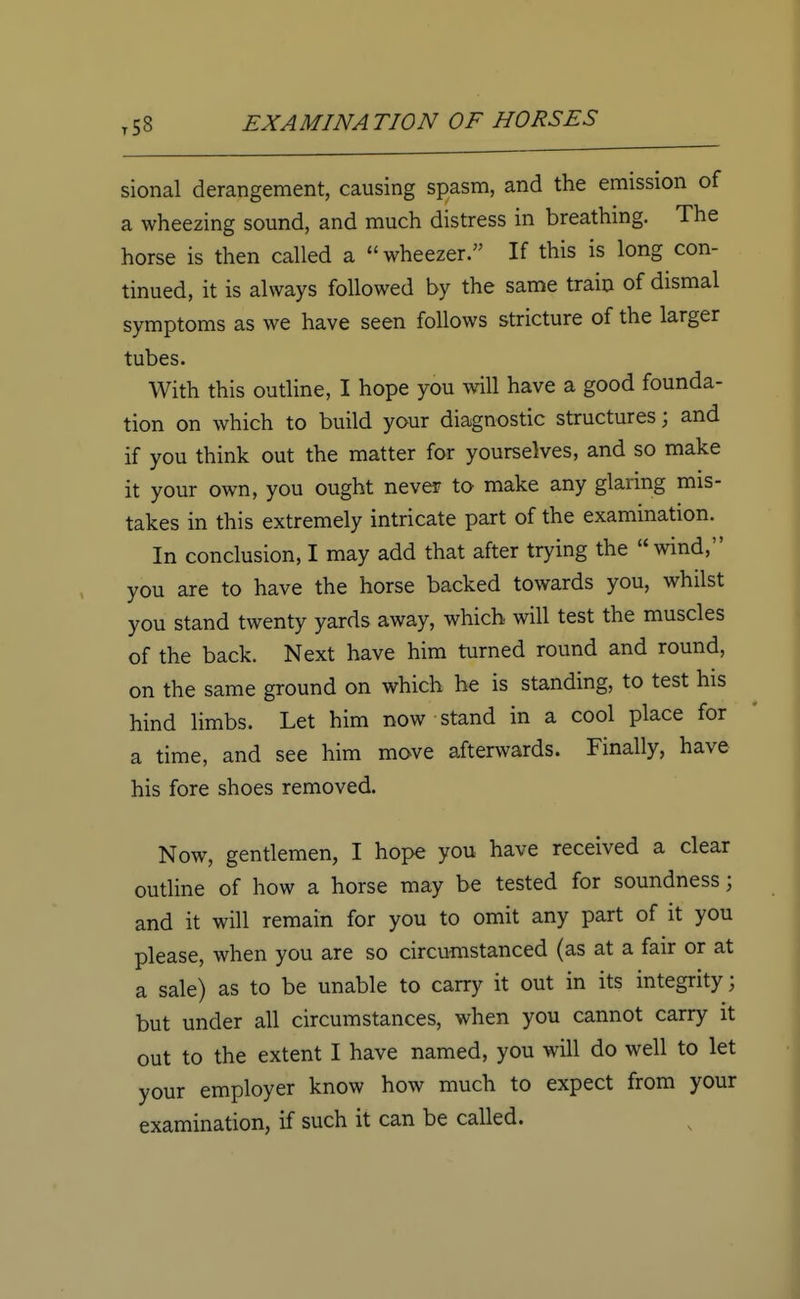 sional derangement, causing spasm, and the emission of a wheezing sound, and much distress in breathing. The horse is then called a wheezer. If this is long con- tinued, it is always followed by the same train of dismal symptoms as we have seen follows stricture of the larger tubes. With this outline, I hope you will have a good founda- tion on which to build your diagnostic structures; and if you think out the matter for yourselves, and so make it your own, you ought never to make any glaring mis- takes in this extremely intricate part of the examination. In conclusion, I may add that after trying the wind, you are to have the horse backed towards you, whilst you stand twenty yards away, which will test the muscles of the back. Next have him turned round and round, on the same ground on which he is standing, to test his hind limbs. Let him now stand in a cool place for a time, and see him move afterwards. Finally, have his fore shoes removed. Now, gentlemen, I hope you have received a clear outline of how a horse may be tested for soundness; and it will remain for you to omit any part of it you please, when you are so circumstanced (as at a fair or at a sale) as to be unable to carry it out in its integrity; but under all circumstances, when you cannot carry it out to the extent I have named, you will do well to let your employer know how much to expect from your examination, if such it can be called.