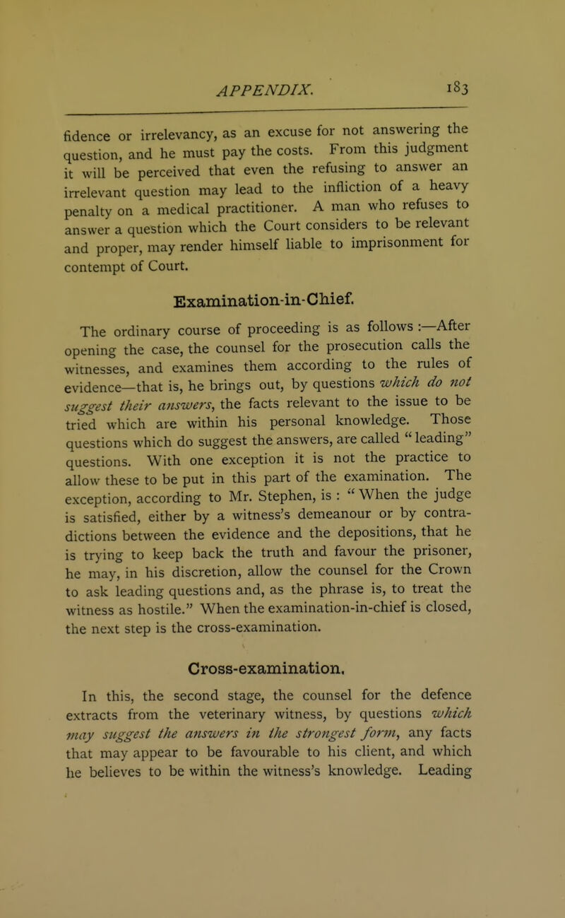 fidence or irrelevancy, as an excuse for not answering the question, and he must pay the costs. From this judgment it will be perceived that even the refusing to answer an irrelevant question may lead to the infliction of a heavy penalty on a medical practitioner. A man who refuses to answer a question which the Court considers to be relevant and proper, may render himself liable to imprisonment for contempt of Court. Examination-in- Chief. The ordinary course of proceeding is as follows :—After opening the case, the counsel for the prosecution calls the witnesses, and examines them according to the rules of evidence—that is, he brings out, by questions which do not suggest their answers, the facts relevant to the issue to be tried which are within his personal knowledge. Those questions which do suggest the answers, are called  leading questions. With one exception it is not the practice to allow these to be put in this part of the examination. The exception, according to Mr. Stephen, is :  When the judge is satisfied, either by a witness's demeanour or by contra- dictions between the evidence and the depositions, that he is trying to keep back the truth and favour the prisoner, he may, in his discretion, allow the counsel for the Crown to ask leading questions and, as the phrase is, to treat the witness as hostile. When the examination-in-chief is closed, the next step is the cross-examination. Cross-examination. In this, the second stage, the counsel for the defence extracts from the veterinary witness, by questions which may suggest the answers in the strongest form, any facts that may appear to be favourable to his client, and which he believes to be within the witness's knowledge. Leading