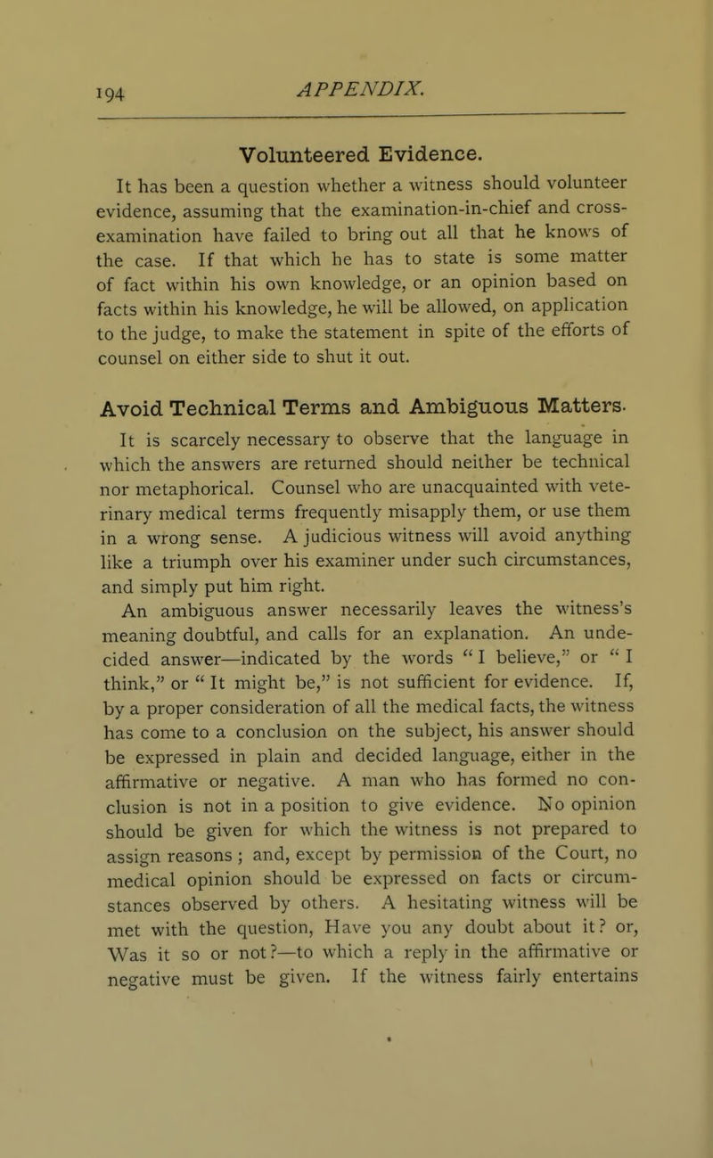 Volunteered Evidence. It has been a question whether a witness should volunteer evidence, assuming that the examination-in-chief and cross- examination have failed to bring out all that he knows of the case. If that which he has to state is some matter of fact within his own knowledge, or an opinion based on facts within his knowledge, he will be allowed, on application to the judge, to make the statement in spite of the efforts of counsel on either side to shut it out. Avoid Technical Terms and Ambiguous Matters- It is scarcely necessary to observe that the language in which the answers are returned should neither be technical nor metaphorical. Counsel who are unacquainted with vete- rinary medical terms frequently misapply them, or use them in a wrong sense. A judicious witness will avoid anything like a triumph over his examiner under such circumstances, and simply put him right. An ambiguous answer necessarily leaves the witness's meaning doubtful, and calls for an explanation. An unde- cided answer—indicated by the words  I believe, or  I think, or  It might be, is not sufficient for evidence. If, by a proper consideration of all the medical facts, the witness has come to a conclusion on the subject, his answer should be expressed in plain and decided language, either in the affirmative or negative. A man who has formed no con- clusion is not in a position to give evidence. No opinion should be given for which the witness is not prepared to assign reasons ; and, except by permission of the Court, no medical opinion should be expressed on facts or circum- stances observed by others. A hesitating witness will be met with the question, Have you any doubt about it? or, Was it so or not ?—to which a reply in the affirmative or negative must be given. If the witness fairly entertains