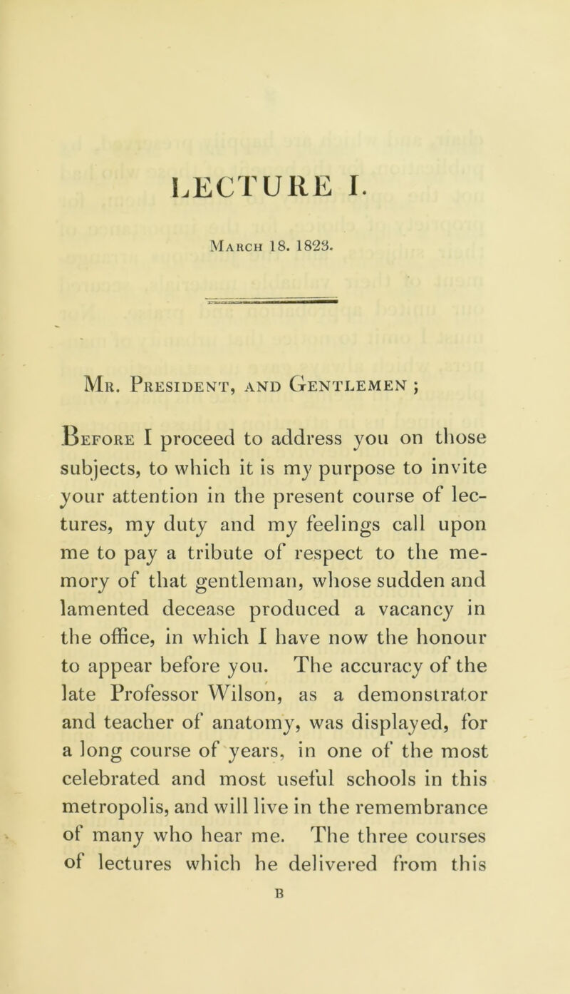 March 18. 1828. Mr. President, and Gentlemen ; Before I proceed to address you on those subjects, to which it is my purpose to invite your attention in the present course of lec- tures, my duty and my feelings call upon me to pay a tribute of respect to the me- mory of that gentleman, whose sudden and lamented decease produced a vacancy in the office, in which I have now the honour to appear before you. The accuracy of the late Professor Wilson, as a demonstrator and teacher of anatomy, was displayed, for a long course of years, in one of the most celebrated and most useful schools in this metropolis, and will live in the remembrance ot many who hear me. The three courses of lectures which he delivered from this B