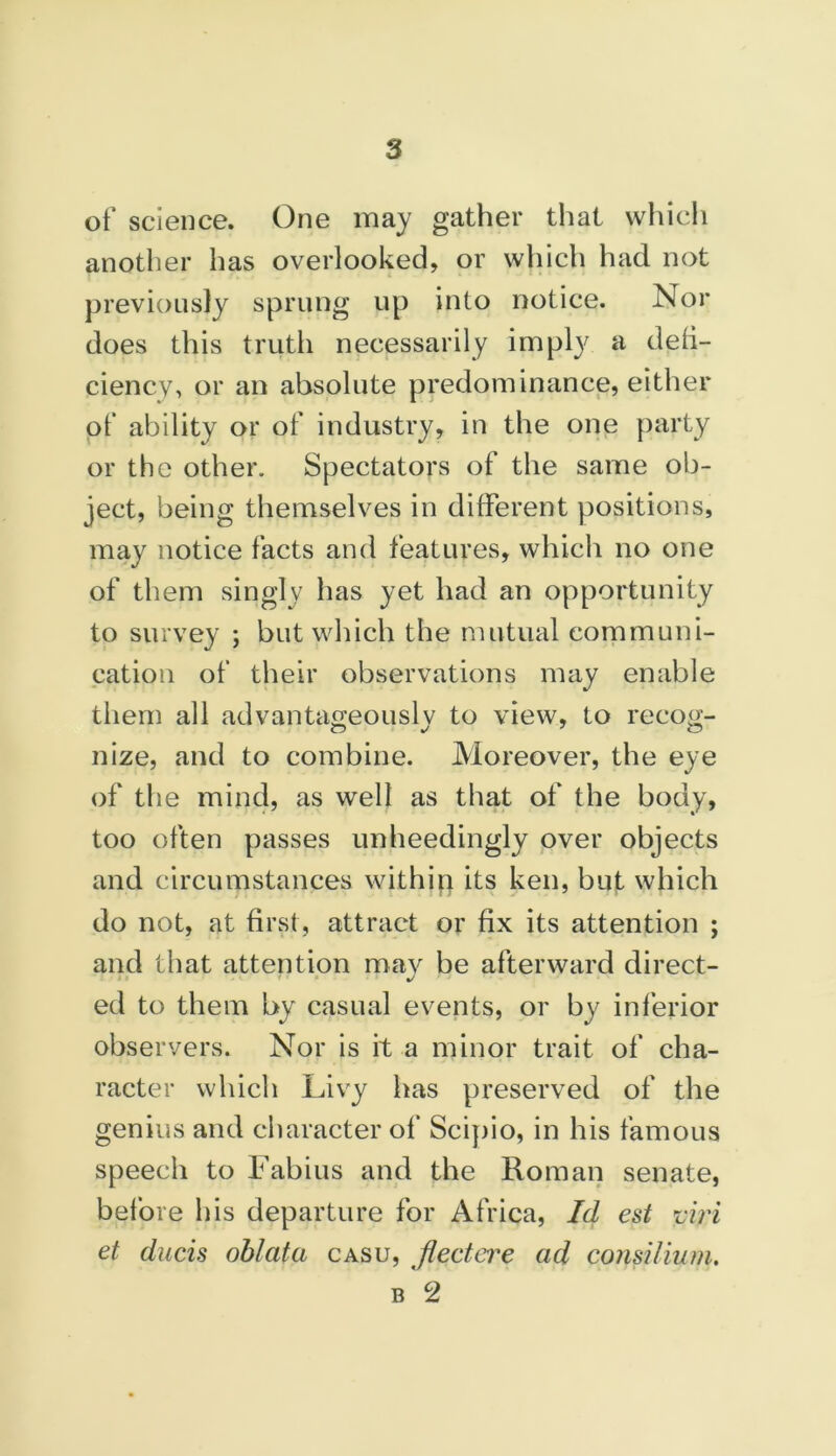 of science. One may gather that which another has overlooked, or which had not previously sprung up into notice. Nor does this truth necessarily impty a defi- ciency, or an absolute predominance, either of ability or of industry, in the one party or the other. Spectators of the same ob- ject, being themselves in different positions, may notice facts and features, which no one of them singly has yet had an opportunity to survey ; but which the mutual communi- cation of their observations may enable them all advantageously to view, to recog- nize, and to combine. Moreover, the eye of the mind, as well as that of the body, too often passes unheedingly over objects and circumstances within its ken, but which do not, at first, attract or fix its attention ; and that attention may be afterward direct- %/ ed to them by casual events, or by inferior observers. Nor is it a minor trait of cha- racter which Livy has preserved of the genius and character of Scipio, in his famous speech to Fabius and the Roman senate, before his departure for Africa, Id est viri et ducis oblata casu, Jlectere ad consilium.