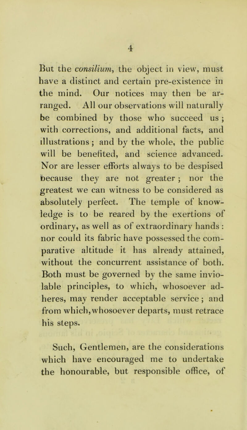 But the consilium, the object in view, must have a distinct and certain pre-existence in the mind. Our notices may then be ar- ranged. All our observations will naturally be combined by those who succeed us ; with corrections, and additional facts, and illustrations; and by the whole, the public will be benefited, and science advanced. Nor are lesser efforts always to be despised because they are not greater ; nor the greatest we can witness to be considered as absolutely perfect. The temple of know- ledge is to be reared by the exertions of ordinary, as well as of extraordinary hands : nor could its fabric have possessed the com- parative altitude it has already attained, without the concurrent assistance of both. Both must be governed by the same invio- lable principles, to which, whosoever ad- heres, may render acceptable service; and from which, whosoever departs, must retrace his steps. Such, Gentlemen, are the considerations which have encouraged me to undertake the honourable, but responsible office, of