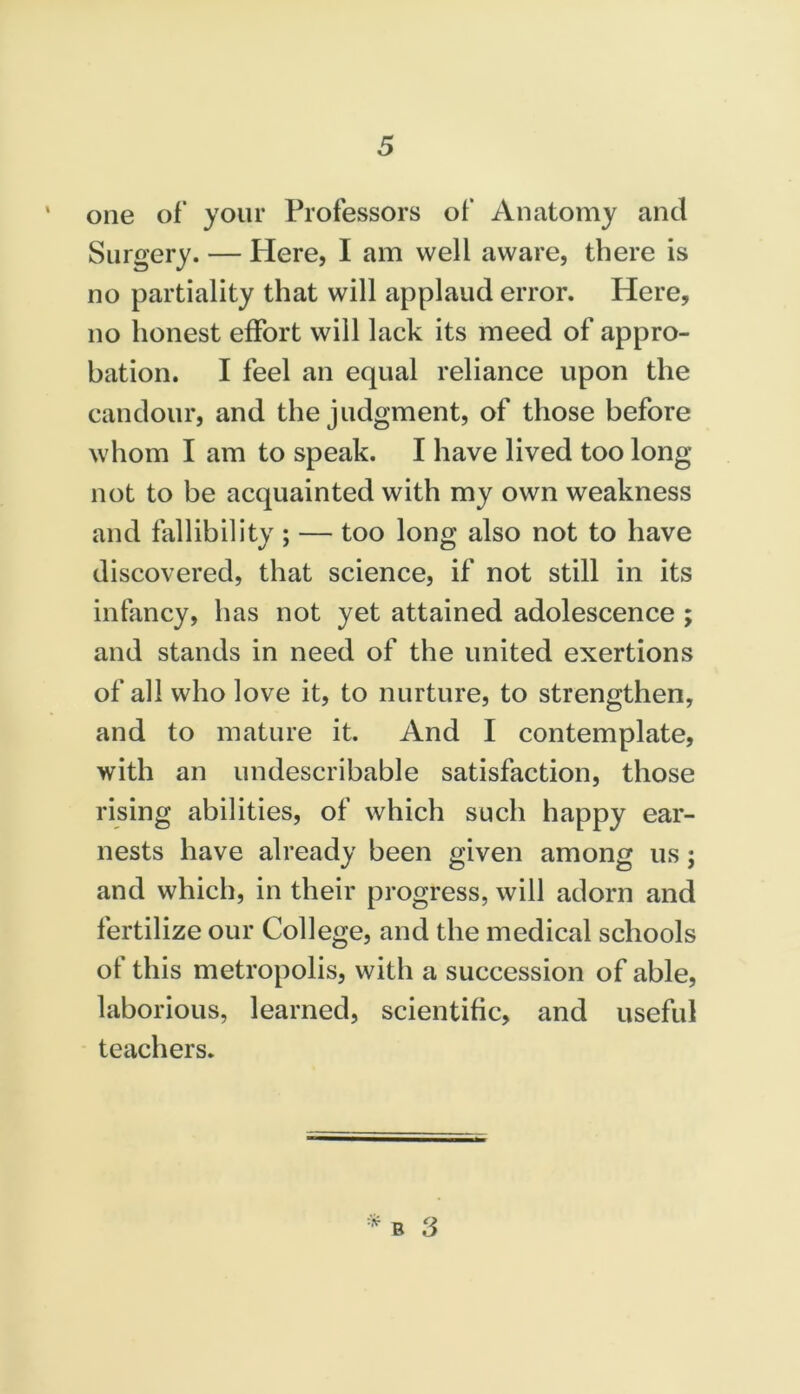 one of your Professors of Anatomy and Surgery. — Here, I am well aware, there is no partiality that will applaud error. Here, no honest effort will lack its meed of appro- bation. I feel an equal reliance upon the candour, and the judgment, of those before whom I am to speak. I have lived too long not to be acquainted with my own weakness and fallibility ; — too long also not to have discovered, that science, if not still in its infancy, has not yet attained adolescence ; and stands in need of the united exertions of all who love it, to nurture, to strengthen, and to mature it. And I contemplate, with an undescribable satisfaction, those rising abilities, of which such happy ear- nests have already been given among us j and which, in their progress, will adorn and fertilize our College, and the medical schools of this metropolis, with a succession of able, laborious, learned, scientific, and useful teachers.