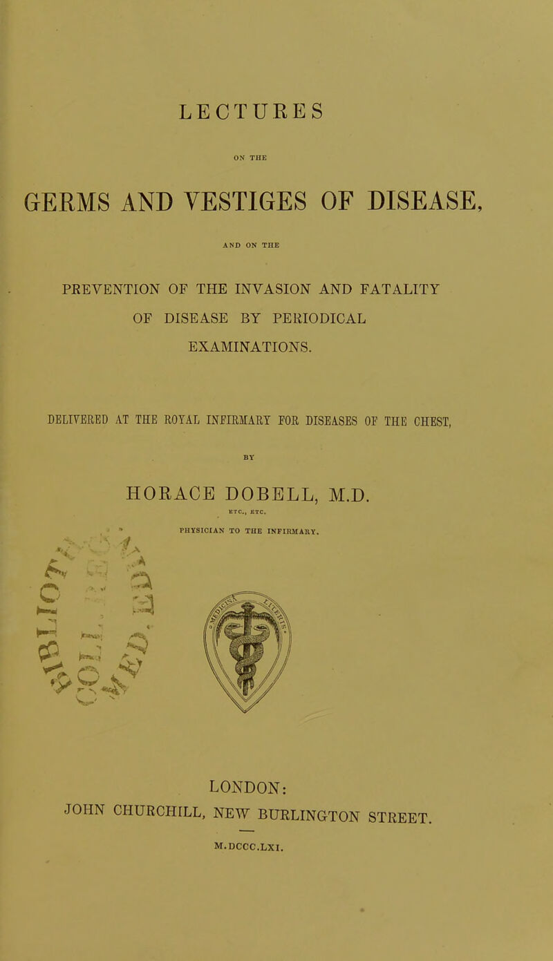 LECTURES ON TIIE GERMS AND VESTIGES OF DISEASE, AND ON THE PREVENTION OF THE INVASION AND FATALITY OF DISEASE BY PERIODICAL EXAMINATIONS. DELIVERED AT THE ROYAL INFIRMARY FOR DISEASES OF THE CHEST, HORACE DOBELL, M.D. ETC., ETC. LONDON: JOHN CHURCHILL, NEW BURLINGTON STREET. m.dccc.lxi.