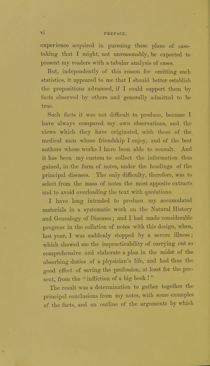 experience acquired in pursuing- these plans of ease- talcing- that I might, not unreasonably, be expected to present iny readers with a tabular analysis of cases. But, independently of this reason for omitting such statistics, it appeared to me that I should better establish the propositions advanced, if I coidd support them by facts observed by others and generally admitted to be true. Such facts it was not difficult to produce, because I have always compared my own observations, and the views which they have originated, with those of the medical men whose friendship I enjoy, and of the best authors whose works I have been able to consult. And it has been my custom to collect the information thus gained, in the form of notes, under the headings of the principal diseases. The only difficulty, therefore, was to select from the mass of notes the most apposite extracts and to avoid overloading the text with quotations. I have long intended to produce my accumulated materials in a systematic work on the Natural History and Genealogy of Diseases ; and I had made considerable progress in the collation of notes with this design, when, last year, I was suddenly stopped by a severe illness ; which showed me the impracticability of carrying out so comprehensive and elaborate a plan in the midst of the absorbing duties of a physician’s life, and had thus the good effect of saving the profession, at least for the pre- sent, from the “ infliction of a big book ! ” The result was a determination to gather together the principal conclusions from my notes, with some examples of the facts, and an outline of the arguments by which