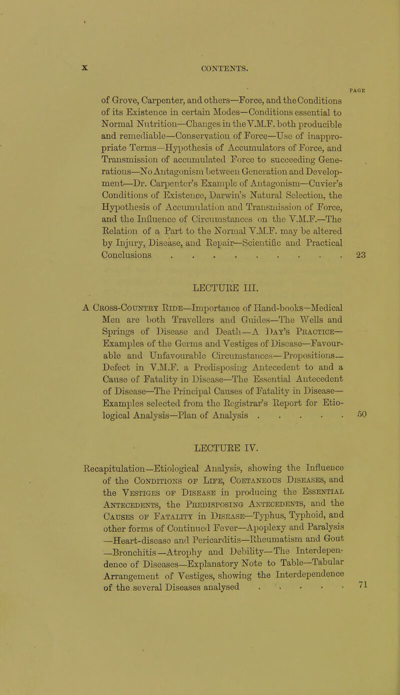 of Grove, Carpenter, and others—Force, and the Conditions of its Existence in certain Modes—Conditions essential to Normal Nutrition—Changes in the Y.M.F. both producible and remediable—Conservation of Force—Use of inappro- priate Terms—Hypothesis of Accumulators of Force, and Transmission of accumulated Force to succeeding Gene- rations—No Antagonism between Generation and Develop- ment—Dr. Carpenter’s Example of Antagonism—Cuvier’s Conditions of Existence, Darwin’s Natural Selection, the Hypothesis of Accumulation and Transmission of Force, and the Influence of Circumstances on the V.M.F.—The Relation of a Part to the Normal Y.M.F. may be altered by Injury, Disease, and Repair—Scientific and Practical Conclusions LECTURE III. A Cross-Country Ride—Importance of Hand-books—Medical Men are both Travellers and Guides—The Wells and Springs of Disease and Death—A Day’s Practice— Examples of the Germs and Yestiges of Disease—Favour- able and Unfavourable Circumstances—Propositions— Defect in Y.M.F. a Predisposing Antecedent to and a Cause of Fatality in Disease—The Essential Antecedent of Disease—The Principal Causes of Fatality in Disease— Examples selected from the Registrar’s Report for Etio- logical Analysis—Plan of Analysis LECTURE IV. Recapitulation—Etiological Analysis, showing the Influence of the Conditions of Life, Coetaneous Diseases, and the Vestiges of Disease in producing the Essential Antecedents, the Predisfosing Antecedents, and the Causes of Fatality in Disease—Typhus, Typhoid, and other forms of Continued Fever—Apoplexy and Paralysis —Heart-disease and Pericarditis—Rheumatism and Gout —Bronchitis—Atrophy and Debility—The Interdepen- dence of Diseases—Explanatory Note to Table—Tabular Arrangement of Vestiges, showing the Interdependence of the several Diseases analysed .