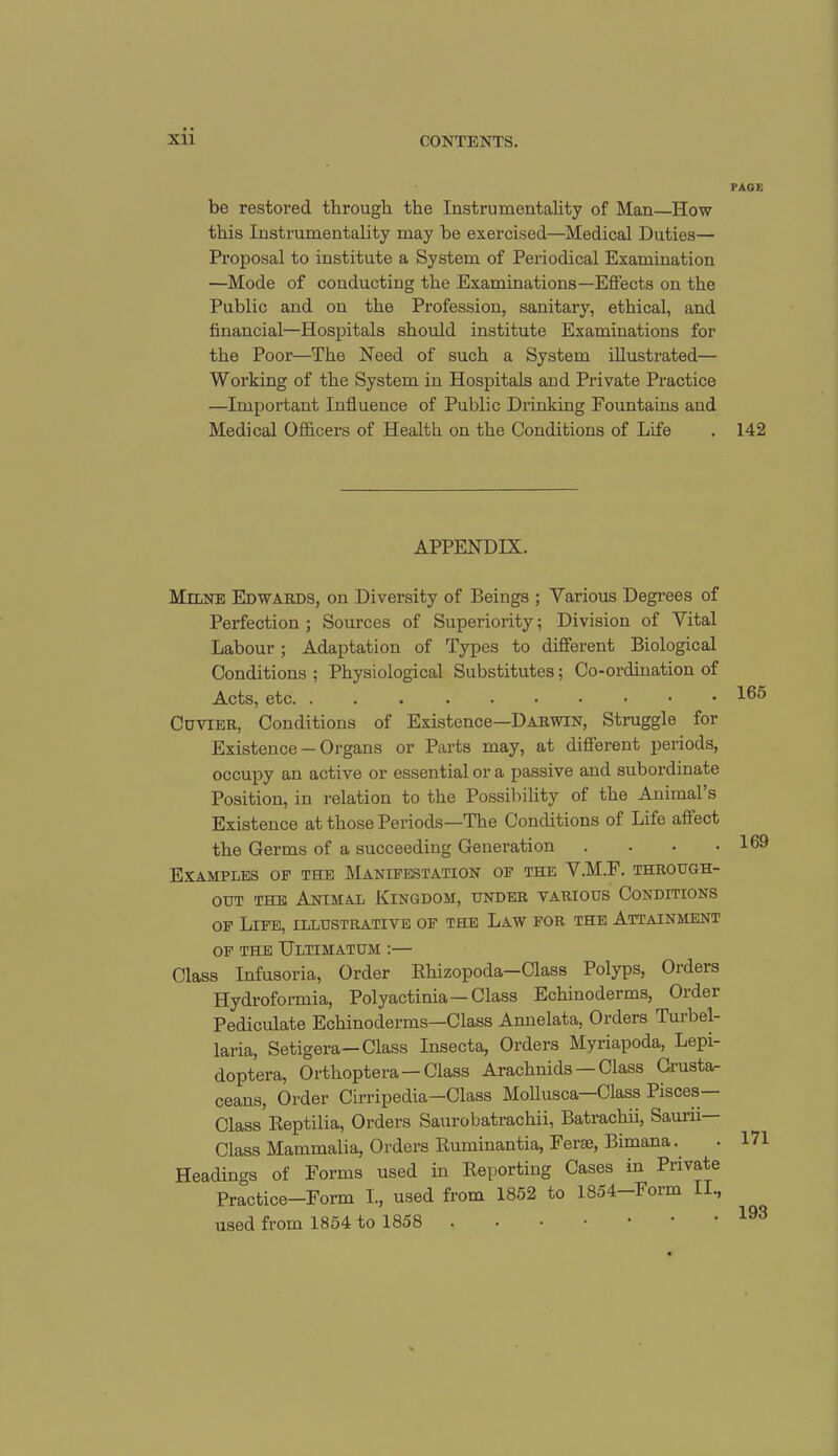 be restored through the Instrumentality of Man—How this Instrumentality may be exercised—Medical Duties— Proposal to institute a System of Periodical Examination —Mode of conducting the Examinations—Effects on the Public and on the Profession, sanitary, ethical, and financial—Hospitals should institute Examinations for the Poor—The Need of such a System illustrated— Working of the System in Hospitals and Private Practice —Important Influence of Public Drinking Fountains and Medical Officers of Health on the Conditions of Life APPENDIX. Milne Edwards, on Diversity of Beings ; Various Degrees of Perfection ; Sources of Superiority; Division of Vital Labour ; Adaptation of Types to different Biological Conditions ; Physiological Substitutes; Co-ordination of Acts, etc Cuvier, Conditions of Existence—Darwin, Struggle for Existence —Organs or Parts may, at different periods, occupy an active or essential or a passive and subordinate Position, in relation to the Possibility of the Animal s Existence at those Periods—The Conditions of Life affect the Germs of a succeeding Generation .... Examples op the Manifestation of the V.M.F. through- out the Animal Kingdom, under various Conditions of Life, illustrative of the Law for the Attainment of the Ultimatum :— Class Infusoria, Order Rhizopoda—Class Polyps, Orders Hydroformia, Polyactinia—Class Echinoderms, Order Pediculate Echinoderms—Class Annelata, Orders Turbel- laria, Setigera— Class Insecta, Orders Myriapoda, Lepi- doptera, Orthoptera —Class Arachnids — Class Crusta- ceans, Order Cirripedia—Class Mollusca Class Pisces Class Reptilia, Orders Saurobatrachii, Batrachii, Saudi— Class Mammalia, Orders Ruminantia, Ferae, Limana. Headings of Forms used in Reporting Cases in Private Practice—Form I., used from 1852 to 1854—Form II., used from 1854 to 1858 • PAGE 142 165 169 171 193