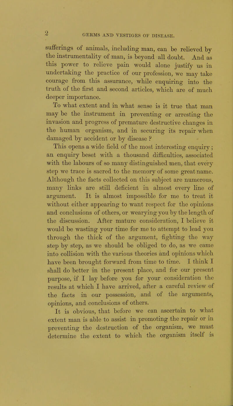 GERMS AND VESTIGES OF DISEASE. sufferings of animals, including man, can be relieved by the instrumentality of man, is beyond all doubt. And as tbis power to relieve pain would alone justify us in undertaking the practice of our profession, we may take courage from tbis assurance, while enquiring into the truth of the first and second articles, which are of much deeper importance. To what extent and in what sense is it true that man may be the instrument in preventing or arresting the invasion and progress of premature destructive changes in the human organism, and in securing its repair when damaged by accident or by disease ? This opens a wide field of the most interesting enquiry ; an enquiry beset with a thousand difficulties, associated with the labours of so many distinguished men, that every step we trace is sacred to the memory of some great name. Although the facts collected on this subject are numerous, many links are still deficient in almost every line of argument. It is almost impossible for me to treat it without either appearing to want respect for the opinions and conclusions of others, or wearying you by the length of the discussion. After mature consideration, I believe it would be wasting your time for me to attempt to lead you through the thick of the argument, fighting the way step by step, as we should be obliged to do, as we came into collision with the various theories and opinions which have been brought forward from time to time. I think I shall do better in the present place, and for our present purpose, if I lay before you for your consideration the residts at which I have arrived, after a careful review of the facts in our possession, and of the arguments, opinions, and conclusions of others. It is obvious, that before we can ascertain to what extent man is able to assist in promoting the repair or in preventing the destruction of the organism, we must determine the extent to which the organism itself is