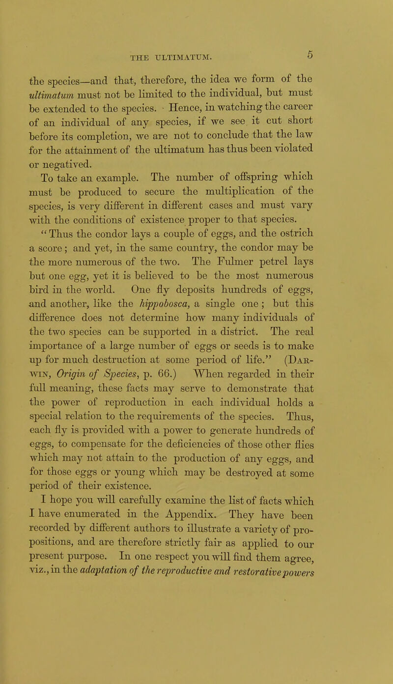 THE ULTIMATUM. the species—and that, therefore, the idea we form of the ultimatum must not be limited to the individual, but must be extended to the species. - Hence, in watching the career of an individual of any species, if we see it cut short before its completion, we are not to conclude that the law for the attainment of the ultimatum has thus been violated or negatived. To take an example. The number of offspring which must be produced to secure the multiplication of the species, is very different in different cases and must vary with the conditions of existence proper to that species. “ Thus the condor lays a couple of eggs, and the ostrich a score; and yet, in the same country, the condor may be the more numerous of the two. The Fulmer petrel lays but one egg, yet it is believed to be the most numerous bird in the world. One fly deposits hundreds of eggs, and another, like the hippobosca, a single one ; but this difference does not determine how many individuals of the two species can be supported in a district. The real importance of a large number of eggs or seeds is to make up for much destruction at some period of life.” (Dar- win, Origin of Species, p. 66.) When regarded in their full meaning, these facts may serve to demonstrate that the power of reproduction in each individual holds a special relation to the requirements of the species. Thus, each fly is provided with a power to generate hundreds of eggs, to compensate for the deficiencies of those other flies which may not attain to the production of any eggs, and for those eggs or young which may be destroyed at some period of their existence. I hope you will carefully examine the list of facts which I have enumerated in the Appendix. They have been recorded by different authors to illustrate a variety of pro- positions, and are therefore strictly fair as applied to our present purpose. In one respect you will find them agree, viz., in the adaptation of the reproductive and restorative powers