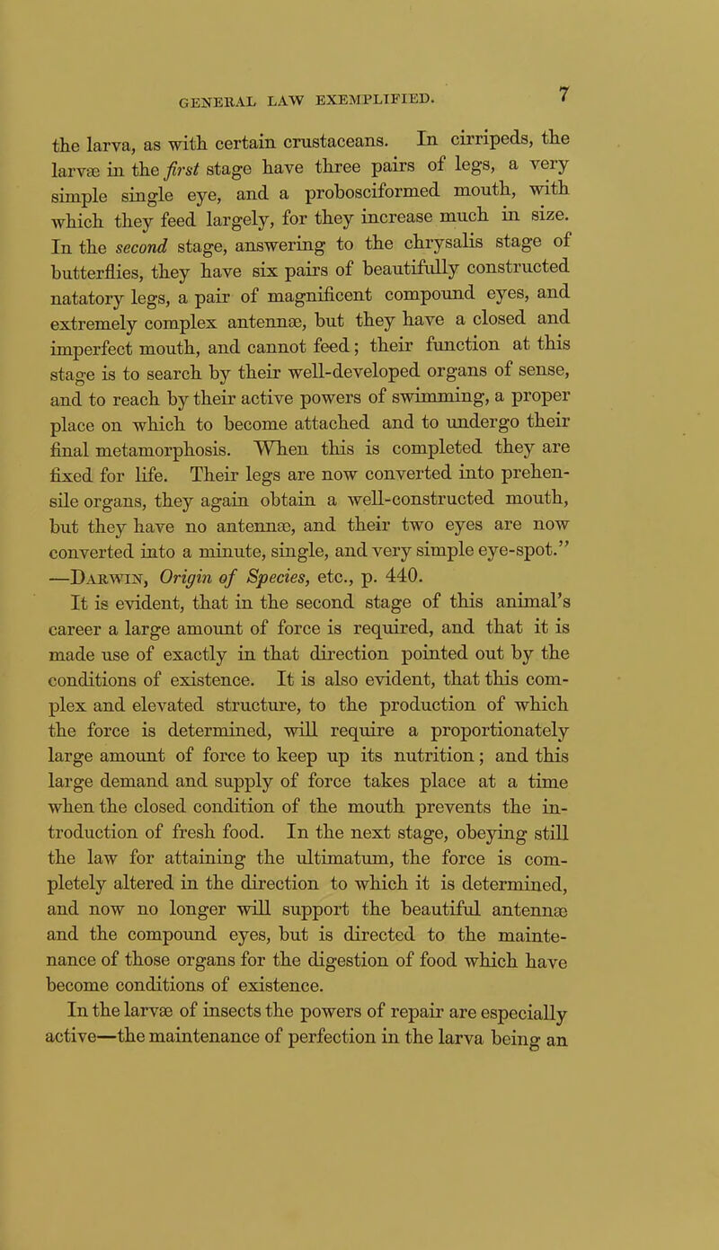 GENERAL LAW EXEMPLIFIED. the larva, as with certain crustaceans. In cirripeds, the larvae in the first stage have three pairs of legs, a very simple single eye, and a prohosciformed mouth, with which they feed largely, for they increase much in size. In the second stage, answering to the chrysalis stage of butterflies, they have six pairs of beautifully constructed natatory legs, a pair of magnificent compound eyes, and extremely complex antennae, but they have a closed and imperfect mouth, and cannot feed; their function at this stage is to search by their well-developed organs of sense, and to reach by their active powers of swimming, a proper place on which to become attached and to undergo their final metamorphosis. When this is completed they are fixed for life. Their legs are now converted into prehen- sile organs, they again obtain a well-constructed mouth, but they have no antennae, and their two eyes are now converted into a minute, single, and very simple eye-spot.” —Darwin, Origin of Species, etc., p. 440. It is evident, that in the second stage of this animal’s career a large amoimt of force is required, and that it is made use of exactly in that direction pointed out by the conditions of existence. It is also evident, that this com- plex and elevated structure, to the production of which the force is determined, will require a proportionately large amount of force to keep up its nutrition; and this large demand and supply of force takes place at a time when the closed condition of the mouth prevents the in- troduction of fresh food. In the next stage, obeying still the law for attaining the ultimatum, the force is com- pletely altered in the direction to which it is determined, and now no longer will support the beautiful antennae and the compound eyes, but is directed to the mainte- nance of those organs for the digestion of food which have become conditions of existence. In the larvae of insects the powers of repair are especially active—the maintenance of perfection in the larva being an