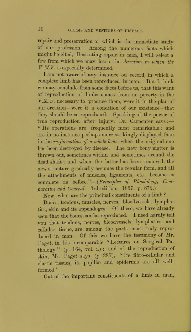 GERMS AND VESTIGES OF DISEASE. repair and preservation of which, is the immediate study of our profession. Among the numerous facts which might be cited, illustrating repair in man, I will select a few from which we may learn the direction in which the V.M.F. is especially determined. I am not aware of any instance on record, in which a complete limb has been reproduced in man. But I think we may conclude from some facts before us, that this want of reproduction of limbs comes from no poverty in the V.M.F. necessary to produce them, were it in the plan of our creation—were it a condition of our existence—that they should be so reproduced. Speaking of the power of true reproduction after injury, Dr. Carpenter says :— “ Its operations are frequently most remarkable; and are in no instance perhaps more strikingly displayed than in the re-formation of a whole bone, when the original one has been destroyed by disease. The new bony matter is thrown out, sometimes within and sometimes around the dead shaft; and when the latter has been removed, the new structure gradually assumes the regular form, and all the attachments of muscles, ligaments, etc., become as complete as before.”—(Principles of Physiology, Com- parative and General. 3rd edition. 1857. p. 8/2.) Now, what are the principal constituents of a limb ? Bones, tendons, muscles, nerves, bloodvessels, lympha- tics, skin and its appendages. Of these, we have already seen that the bones can be reproduced. I need hardly tell you that tendons, nerves, bloodvessels, lymphatics, and cellular tissue, are among the parts most truly repro- duced in man. Of this, we have the testimony of Mr. Paget, in his incomparable “ Lectures on Surgical Pa- thology ” (p. 164, vol. i.) ; and of the reproduction of skin, Mr. Paget says (p. 287), “ Its fibro-cellular and elastic tissues, its papillae and epidermis are all well- formed.” Out of the important constituents of a limb in man,