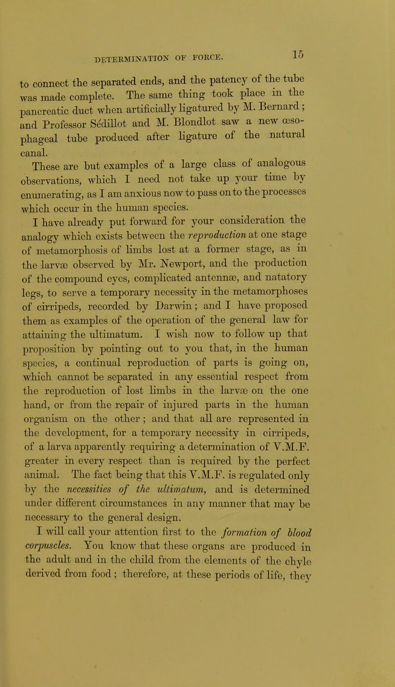 to connect the separated ends, and the patency of the tube was made complete. The same thing- took place in the pancreatic duct when artificially ligatured by M. Bernard; and Professor Sedillot and M. Blondlot saw a new oeso- phageal tube produced after ligature of the natural canal. These are but examples of a large class of analogous observations, which I need not take up your time by enumerating, as I am anxious now to pass on to the pi ocesses which occur in the human species. I have already put forward for your consideration the analogy which exists between the reproduction at one stage of metamorphosis of limbs lost at a former stage, as in the larvae observed by Mr. Newport, and the production of the compound eyes, complicated antennae, and natatory legs, to serve a temporary necessity in the metamorphoses of cirripeds, recorded by Darwin; and I have proposed them as examples of the operation of the general law for attaining the idtimatmn. I wish now to follow up that proposition by pointing out to you that, in the human species, a continual reproduction of parts is going on, which cannot be separated in any essential respect from the reproduction of lost limbs in the larvae on the one hand, or from the repair of injured parts in the human organism on the other ; and that all are represented in the development, for a temporary necessity in cirripeds, of a larva apparently requiring a determination of V.M.F. greater in every respect than is required by the perfect animal. The fact being that this V.M.F. is regulated only by the necessities of the ultimatum, and is determined under different circumstances in any manner that may be necessary to the general design. I will call your attention first to the formation of blood corpuscles. You know that these organs are produced in the adult and in the child from the elements of the chyle derived from food; therefore, at these periods of life, they