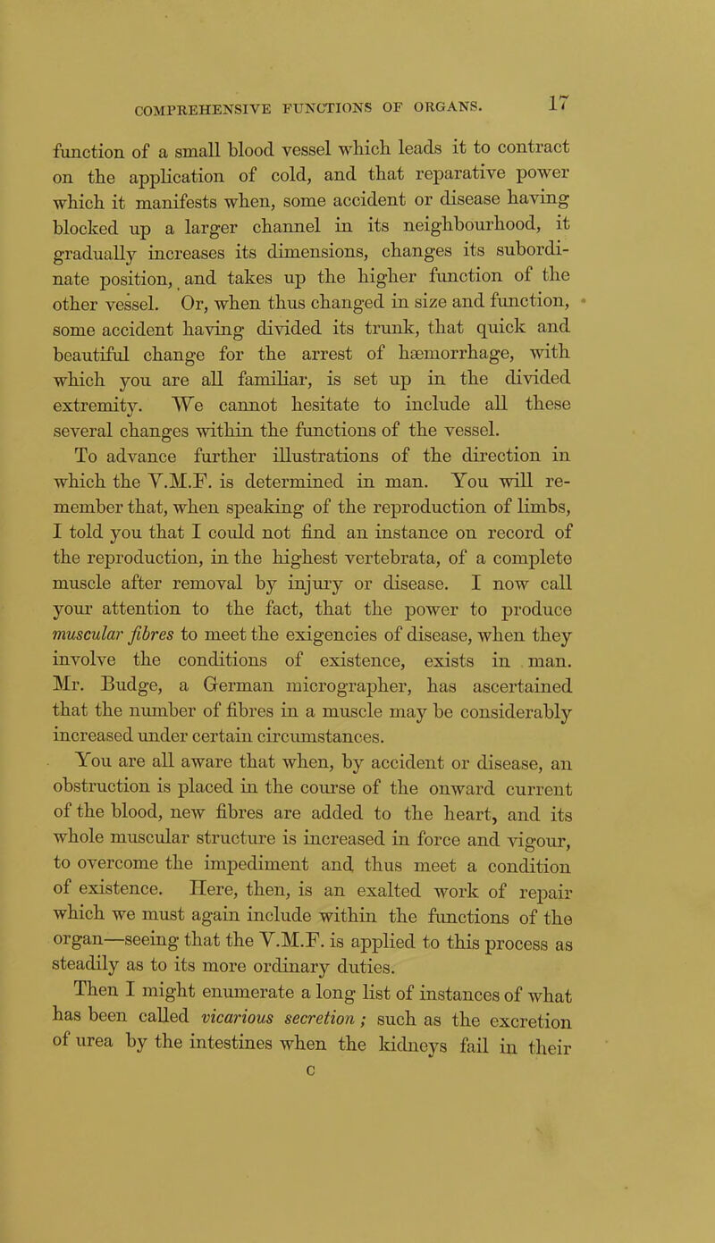 COMPREHENSIVE FUNCTIONS OF ORGANS. function of a small blood vessel which leads it to contract on the application of cold, and that reparative power which it manifests when, some accident or disease having blocked up a larger channel in its neighbourhood, it gradually increases its dimensions, changes its subordi- nate position, and takes up the higher function of the other vessel. Or, when thus changed in size and function, some accident having divided its trunk, that quick and beautiful change for the arrest of haemorrhage, with which you are all familiar, is set up in the divided extremitv. We cannot hesitate to include all these •/ several changes within the functions of the vessel. To advance further illustrations of the direction in which the Y.M.F. is determined in man. You will re- member that, when speaking of the reproduction of limbs, I told you that I could not find an instance on record of the reproduction, in the highest vertebrata, of a complete muscle after removal by injury or disease. I now call your attention to the fact, that the power to produce muscular fibres to meet the exigencies of disease, when they involve the conditions of existence, exists in man. Mr. Budge, a German micrographer, has ascertained that the number of fibres in a muscle may be considerably increased under certain circumstances. You are all aware that when, by accident or disease, an obstruction is placed in the course of the onward current of the blood, new fibres are added to the heart, and its whole muscular structure is increased in force and vigour, to overcome the impediment and thus meet a condition of existence. Here, then, is an exalted work of repair which we must again include within the functions of the organ—seeing that the Y.M.F. is applied to this process as steadily as to its more ordinary duties. Then I might enumerate a long list of instances of what has been called vicarious secretion; such as the excretion of urea hy the intestines when the kidneys fail in their c