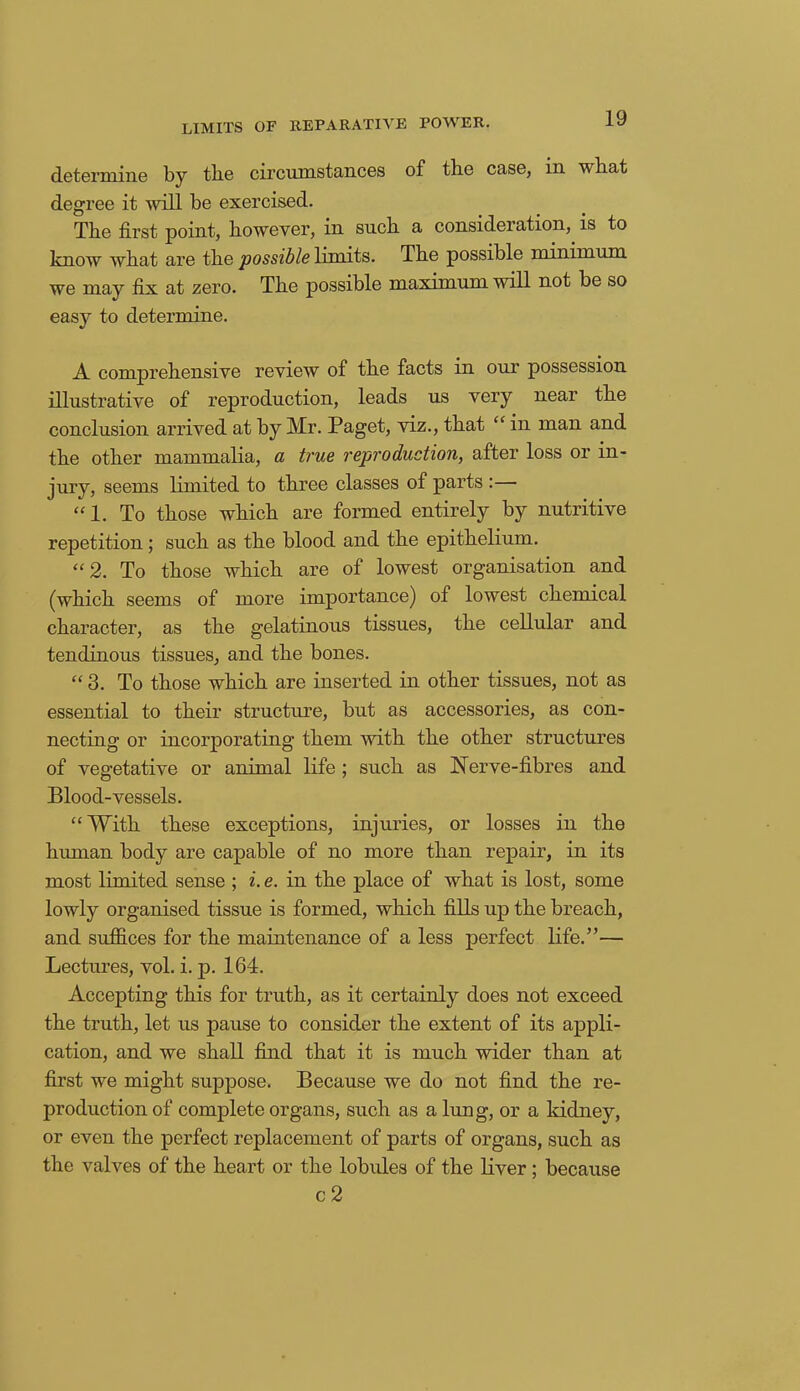 LIMITS OF REPARATIVE POWER. determine by tbe circumstances of the case, m what degree it will be exercised. Tbe first point, however, in such a consideration, is to know what are the possible limits. The possible minimum we may fix at zero. The possible maximum will not be so easy to determine. A comprehensive review of the facts in our possession illustrative of reproduction, leads us very near the conclusion arrived at by Mr. Paget, viz., that “ in man and the other mammalia, a true reproduction, after loss or in- jury, seems limited to three classes of parts :— “1. To those which are formed entirely by nutritive repetition; such as the blood and the epithelium. “ 2. To those which are of lowest organisation and (which seems of more importance) of lowest chemical character, as the gelatinous tissues, the cellular and tendinous tissues, and the bones. “3. To those which are inserted in other tissues, not as essential to their structure, but as accessories, as con- necting or incorporating them with the other structures of vegetative or animal life ; such as Nerve-fibres and Blood-vessels. “With these exceptions, injuries, or losses in the human body are capable of no more than repair, in its most limited sense ; i. e. in the place of what is lost, some lowly organised tissue is formed, which fills up the breach, and suffices for the maintenance of a less perfect life.”— Lectures, vol. i. p. 164. Accepting this for truth, as it certainly does not exceed the truth, let us pause to consider the extent of its appli- cation, and we shall find that it is much wider than at first we might suppose. Because we do not find the re- production of complete organs, such as a lung, or a kidney, or even the perfect replacement of parts of organs, such as the valves of the heart or the lobules of the liver ; because c 2