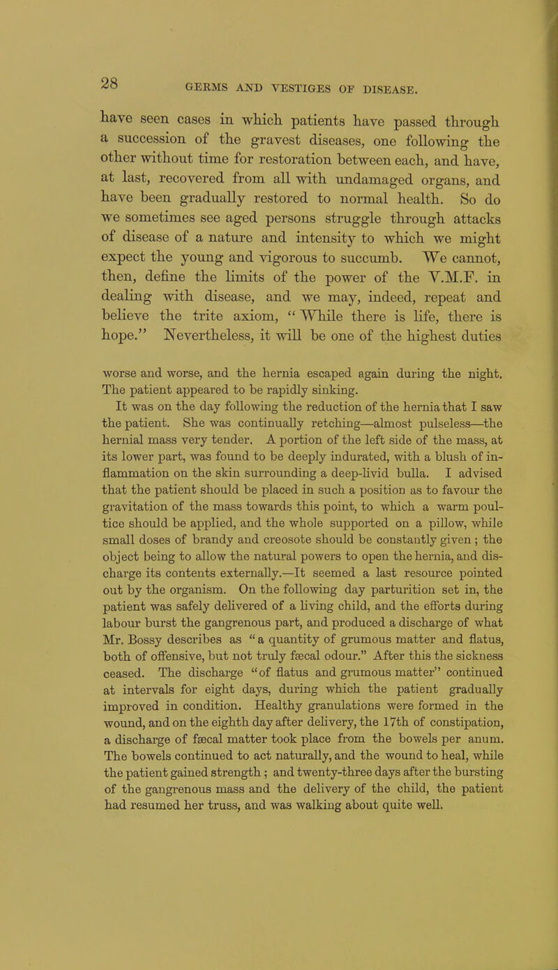 have seen cases in which patients have passed through a succession of the gravest diseases, one following the other without time for restoration between each, and have, at last, recovered from all with undamaged organs, and have been gradually restored to normal health. So do we sometimes see aged persons struggle through attacks of disease of a nature and intensity to which we might expect the young and vigorous to succumb. We cannot, then, define the limits of the power of the Y.M.F. in dealing with disease, and we may, indeed, repeat and believe the trite axiom, “ While there is life, there is hope.” Nevertheless, it will be one of the highest duties worse and worse, and the hernia escaped again during the night. The patient appeared to be rapidly sinking. It was on the day following the reduction of the hernia that I saw the patient. She was continually retching—almost pulseless—the hernial mass very tender. A portion of the left side of the mass, at its lower part, was found to be deeply indurated, with a blush of in- flammation on the skin surrounding a deep-livid bulla. I advised that the patient should be placed in such a position as to favour the gravitation of the mass towards this point, to which a warm poul- tice should be applied, and the whole supported on a pillow, while small doses of brandy and creosote should be constantly given ; the object being to allow the natural powers to open the hernia, and dis- charge its contents externally.—It seemed a last resource pointed out by the organism. On the following day parturition set in, the patient was safely delivered of a living child, and the efforts during labour burst the gangrenous part, and produced a discharge of what Mr. Bossy describes as “ a quantity of grumous matter and flatus, both of offensive, but not truly faecal odour.” After this the sickness ceased. The discharge “of flatus and grumous matter” continued at intervals for eight days, during which the patient gradually improved in condition. Healthy granulations were formed in the wound, and on the eighth day after delivery, the 17th of constipation, a discharge of faecal matter took place from the bowels per anum. The bowels continued to act naturally, and the wound to heal, while the patient gained strength; and twenty-three days after the bursting of the gangrenous mass and the delivery of the child, the patient had resumed her truss, and was walking about quite well.