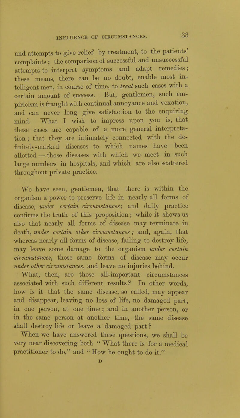 INFLUENCE OF CIRCUMSTANCES. and attempts to give relief by treatment, to the patients complaints ; the comparison of successful and unsuccessful attempts to interpret symptoms and adapt remedies; these means, there can be no doubt, enable most in- telligent men, in course of time, to tvecit such cases with a certain amount of success. But, gentlemen, such em- piricism is fraught with continual annoyance and vexation, and can never long give satisfaction to the enquiring mind. What I wish to impress upon you is, that these cases are capable of a more general interpreta- tion ; that they are intimately comiected with the de- finitely-marked diseases to which names have been allotted — those diseases with which we meet in such large numbers in hospitals, and which are also scattered throughout private practice. We have seen, gentlemen, that there is within the organism a power to preserve life in nearly all forms of disease, under certain circumstances; and daily practice confirms the truth of this proposition; while it shows us also that nearly all forms of disease may terminate in death, under certain other circumstances ; and, again, that whereas nearly all forms of disease, failing to destroy life, may leave some damage to the organism under certain circumstances, those same forms of disease may occur under other circumstances, and leave no injuries behind. What, then, are those all-important circumstances associated with such different results ? In other words, how is it that the same disease, so called, may appear and disappear, leaving no loss of life, no damaged part, in one person, at one time ; and in another person, or in the same person at another time, the same disease shall destroy life or leave a damaged part ? When we have answered these questions, we shall be very near discovering both “ What there is for a medical practitioner to do,” and “How he ought to do it.” D