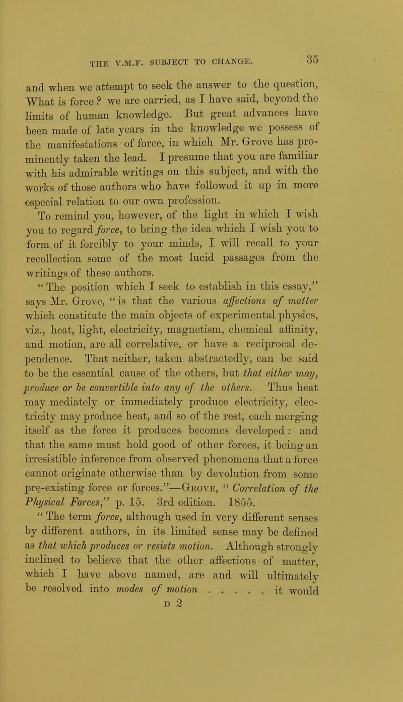 and wlien we attempt to seek the answer to the question, What is force ? we are carried, as I have said, beyond the limits of human knowledge. But great advances have been made of late years in the knowledge we possess of the manifestations of force, in which Mr. Grove has pro- minently taken the lead. I presume that you are familiar with his admirable writings on this subject, and with the works of those authors who have followed it up in more especial relation to our own profession. To remind you, however, of the light in which I wish you to regard force, to bring the idea which I wish you to form of it forcibly to your minds, I will recall to your recollection some of the most lucid passages from the writings of these authors. “The position which I seek to establish in this essay,” says Mr. Grove, “ is that the various affections of matter which constitute the main objects of experimental physics, viz., heat, light, electricity, magnetism, chemical affinity, and motion, are all correlative, or have a reciprocal de- pendence. That neither, taken abstractedly, can be said to be the essential cause of the others, but that either may, produce or he convertible into any of the others. Thus heat may mediately or immediately produce electricity, elec- tricity may produce heat, and so of the rest, each merging itself as the force it produces becomes developed : and that the same must hold good of other forces, it being an irresistible inference from observed phenomena that a force cannot originate otherwise than by devolution from some pre-existing force or forces.”—Grove, “ Correlation of the Physical Forces,” p. 15. 3rd edition. 1855. “ The term force, although used in very different senses by different authors, in its limited sense may be defined as that which produces or resists motion. Although strongly inclined to believe that the other affections of matter, which I have above named, are and will ultimately be resolved into modes of motion it would d 2