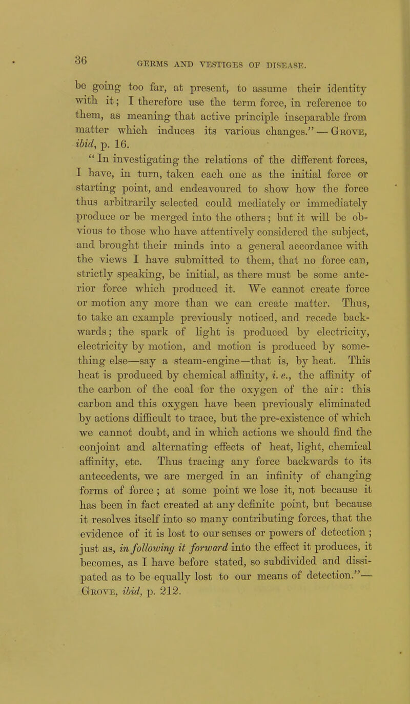 GERMS AND VESTIGES OF DISEASE. be going- too far, at present, to assume their identity with it; I therefore use the term force, in reference to them, as meaning that active principle inseparable from matter which induces its various changes.” — Grove, ibid, p. 16. “ In investigating the relations of the different forces, I have, in turn, taken each one as the initial force or starting point, and endeavoured to show how the force thus arbitrarily selected could mediately or immediately produce or be merged into the others; but it will be ob- vious to those who have attentively considered the subject, and brought their minds into a general accordance with the views I have submitted to them, that no force can, strictly speaking, be initial, as there must be some ante- rior force which produced it. We cannot create force or motion any more than we can create matter. Thus, to take an example previously noticed, and recede back- wards ; the spark of light is produced by electricity, electricity by motion, and motion is produced by some- thing else—say a steam-engine—that is, by heat. This heat is produced by chemical affinity, i. e., the affinity of the carbon of the coal for the oxygen of the air: this carbon and this oxygen have been previously eliminated by actions difficult to trace, but the pre-existence of which we cannot doubt, and in which actions we should find the conjoint and alternating effects of heat, light, chemical affinity, etc. Thus tracing any force backwards to its antecedents, we are merged in an infinity of changing forms of force ; at some point we lose it, not because it has been in fact created at any definite point, but because it resolves itself into so many contributing forces, that the evidence of it is lost to our senses or powers of detection ; just as, in followiny it forward into the effect it produces, it becomes, as I have before stated, so subdivided and dissi- pated as to be equally lost to our means of detection.”— Grove, ibid, p. 212.