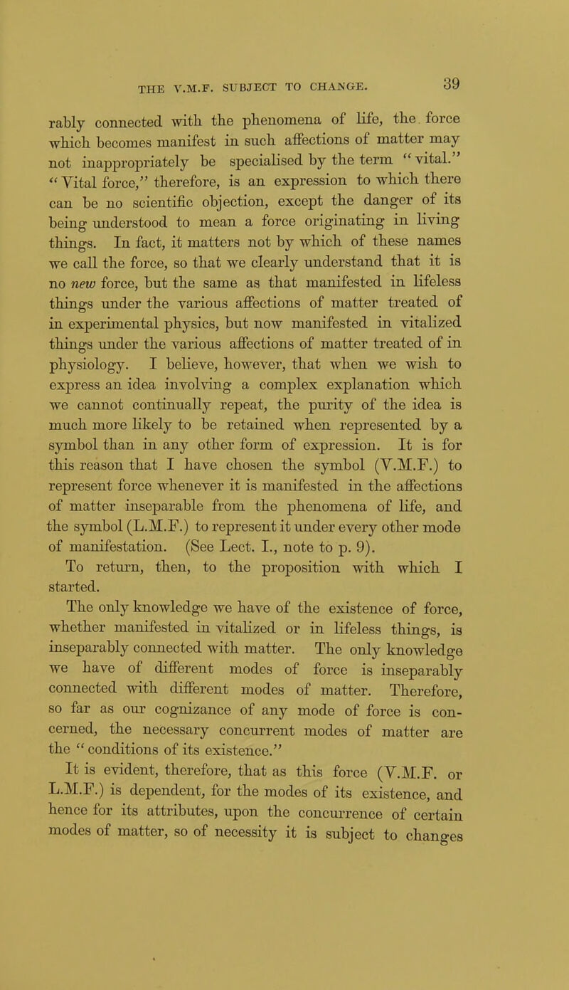 rably connected with the phenomena of life, the force which becomes manifest in such affections ot matter may not inappropriately be specialised by the term “ vital. “Vital force,” therefore, is an expression to which there can be no scientific objection, except the danger of its being understood to mean a force originating in living things. In fact, it matters not by which of these names we call the force, so that we clearly understand that it is no new force, but the same as that manifested in lifeless thin.cps under the various affections of matter treated of O in experimental physics, but now manifested in vitalized things under the various affections of matter treated of in physiology. I believe, however, that when we wish to express an idea involving a complex explanation which we cannot continually repeat, the purity of the idea is much more likely to be retained when represented by a symbol than in any other form of expression. It is for this reason that I have chosen the symbol (V.M.F.) to represent force whenever it is manifested in the affections of matter inseparable from the phenomena of life, and the symbol (L.M.F.) to represent it under every other mode of manifestation. (See Lect. I., note to p. 9). To return, then, to the proposition with which I started. The only knowledge we have of the existence of force, whether manifested in vitalized or in lifeless things, is inseparably connected with matter. The only knowledge we have of different modes of force is inseparably connected with different modes of matter. Therefore, so far as our cognizance of any mode of force is con- cerned, the necessary concurrent modes of matter are the “ conditions of its existence.” It is evident, therefore, that as this force (V.M.F. or L.M.F.) is dependent, for the modes of its existence, and hence for its attributes, upon the concurrence of certain modes of matter, so of necessity it is subject to changes
