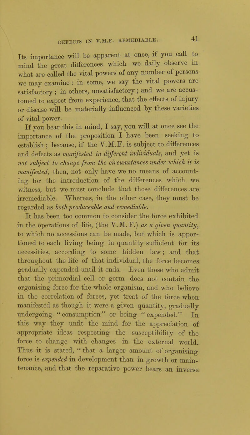 DEFECTS IN y.M.F. REMEDIABLE. Its importance will be apparent at once, if you call to mind the great differences which, we daily observe in what are called the vital powers of any number of persons we may examine : in some, we say the vital powers are satisfactory ; in others, unsatisfactory; and we are accus- tomed to expect from experience, that the effects of injury or disease will be materially influenced by these varieties of vital power. If you bear this in mind, I say, you will at once see the importance of the proposition I have been seeking to establish ; because, if the Y.M.F. is subject to differences and defects as manifested in different individuals, and yet is not subject to change from the circumstances under which it is manifested, then, not only have we no means of account- ing for the introduction of the differences which we witness, but we must conclude that those differences are irremediable. Whereas, in the other case, they must be regarded as both produceable and remediable. It has been too common to consider the force exhibited in the operations of life, (the Y.M.F.) as a given quantity, to which no accessions can be made, but which is appor- tioned to each living being in quantity sufficient for its necessities, according to some hidden law; and that throughout the life of that individual, the force becomes gradually expended until it ends. Even those who admit that the primordial cell or germ does not contain the organising force for the whole organism, and who believe in the correlation of forces, yet treat of the force when manifested as though it were a given quantity, gradually undergoing “consumption” or being “expended.” In this way they unfit the mind for the appreciation of appropriate ideas respecting the susceptibility of the force to change with changes in the external world. Thus it is stated, “ that a larger amount of organising force is expended in development than in growth or main- tenance, and that the reparative power bears an inverse