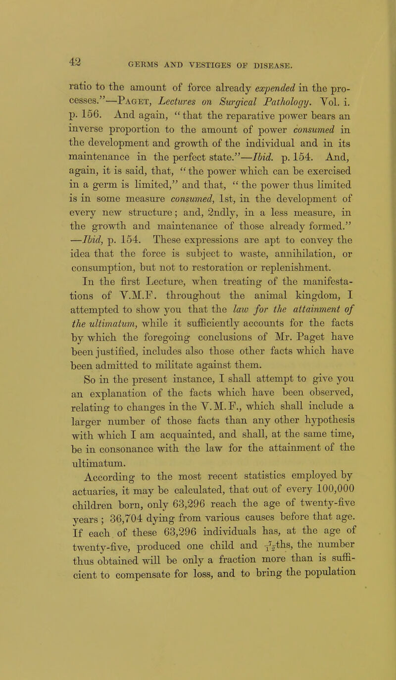 ratio to the amount of force already expended in the pro- cesses.”—Paget, Lectures on Surgical Pathology. Yol. i. p. 156. And again, “ that the reparative power bears an inverse proportion to the amount of power consumed in the development and growth of the individual and in its maintenance in the perfect state.”—Ibid. p. 154. And, again, it is said, that, “ the power which can be exercised in a germ is limited,” and that, “ the power thus limited is in some measure consumed, 1st, in the development of every new structure; and, 2ndly, in a less measure, in the growth and maintenance of those already formed.” —Ibid, p. 154. These expressions are apt to convey the idea that the force is subject to waste, annihilation, or consumption, but not to restoration or replenishment. In the first Lecture, when treating of the manifesta- tions of Y.M.F. throughout the animal kingdom, I attempted to show you that the law for the attainment of the ultimatum, while it sufficiently accounts for the facts by which the foregoing conclusions of Mr. Paget have been justified, includes also those other facts which have been admitted to militate against them. So in the present instance, I shall attempt to give you an explanation of the facts which have been observed, relating to changes in the Y. M. F., which shall include a larger number of those facts than any other hypothesis with which I am acquainted, and shall, at the same time, be in consonance with the law for the attainment of the ultimatum. According to the most recent statistics employed by actuaries, it may be calculated, that out of every 100,000 children born, only 63,296 reach the age of twenty-five years ; 36,704 dying from various causes before that age. If each of these 63,296 individuals has, at the age of twenty-five, produced one child and f^e number thus obtained will be only a fraction more than is suffi- cient to compensate for loss, and to bring the popidation