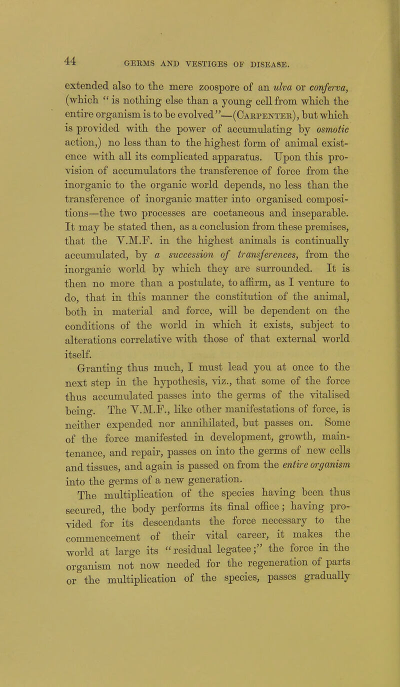 extended also to tlie mere zoospore of an ulva or conferva, (which “ is nothing else than a young cell from which the entire organism is to be evolved”—(Carpenter), but which is provided with the power of accumulating by osmotic action,) no less than to the highest form of animal exist- ence with all its complicated apparatus. Upon this pro- vision of accumulators the transference of force from the inorganic to the organic world depends, no less than the transference of inorganic matter into organised composi- tions—the two processes are coetaneous and inseparable. It may be stated then, as a conclusion from these premises, that the V.M.F. in the highest animals is continually accumulated, by a succession of transferences, from the inorganic world by which they are surrounded. It is then no more than a postulate, to affirm, as I venture to do, that in this manner the constitution of the animal, both in material and force, will be dependent on the conditions of the world in which it exists, subject to alterations correlative with those of that external world itself. Granting thus much, I must lead you at once to the next step in the hypothesis, viz., that some of the force thus accumulated passes into the germs of the vitalised being. The V.M.F., like other manifestations of force, is neither expended nor annihilated, but passes on. Some of the force manifested in development, growth, main- tenance, and repair, passes on into the germs of new cells and tissues, and again is passed on from the entire organism into the germs of a new generation. The multiplication of the species having been thus secured, the body performs its final office ; having pro- vided for its descendants the force necessary to the commencement of their vital career, it makes the world at large its “residual legatee;” the force in the organism not now needed for the regeneration oi paits or the multiplication of the species, passes giadually