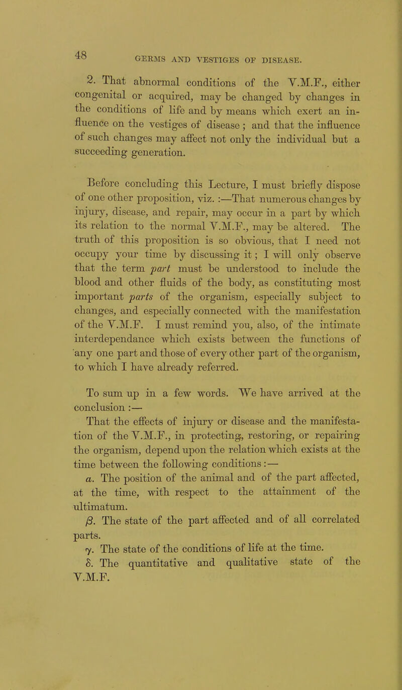 GERMS AND VESTIGES OF DISEASE. 2. That abnormal conditions of the V.M.F., either congenital or acquired, may be changed by changes in the conditions of life and by means which exert an in- fluence on the vestiges of disease ; and that the influence of such changes may affect not only the individual but a succeeding generation. Before concluding this Lecture, I must briefly dispose of one other proposition, viz. :—That numerous changes by injury, disease, and repair, may occur in a part by which its relation to the normal V.M.F., may be altered. The truth of this proposition is so obvious, that I need not occupy your time by discussing it; I will only observe that the term part must be understood to include the blood and other fluids of the body, as constituting most important parts of the organism, especially subject to changes, and especially connected with the manifestation of the V.M.F. I must remind you, also, of the intimate interdependance which exists between the functions of any one part and those of every other part of the organism, to which I have already referred. To sum up in a few words. We have arrived at the conclusion :— That the effects of injury or disease and the manifesta- tion of the V.M.F., in protecting, restoring, or repairing the organism, depend upon the relation which exists at the time between the following conditions : — a. The position of the animal and of the part affected, at the time, with respect to the attainment of the ultimatum. /3. The state of the part affected and of all correlated parts. 7. The state of the conditions of life at the time. 8. The quantitative and qualitative state of the V.M.F.