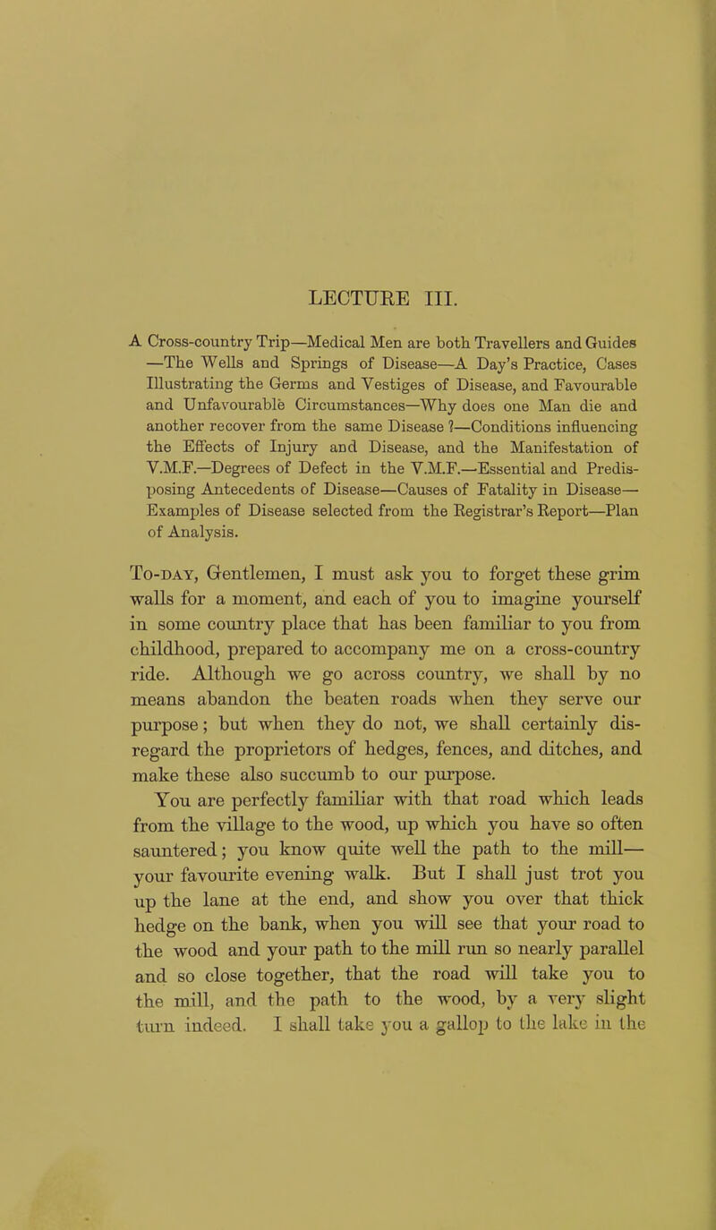 A Cross-country Trip—Medical Men are both Travellers and Guides —The Wells and Springs of Disease—A Day’s Practice, Cases Illustrating the Germs and Vestiges of Disease, and Favourable and Unfavourable Circumstances—Why does one Man die and another recover from the same Disease ?—Conditions influencing the Effects of Injury and Disease, and the Manifestation of V.M.F.—Degrees of Defect in the V.M.F.—Essential and Predis- posing Antecedents of Disease—Causes of Fatality in Disease— Examples of Disease selected from the Registrar’s Report—Plan of Analysis. To-day, Gentlemen, I must ask you to forget these grim walls for a moment, and each of you to imagine yourself in some country place that has been familiar to you from childhood, prepared to accompany me on a cross-country ride. Although we go across country, we shall by no means abandon the beaten roads when they serve our purpose; but when they do not, we shall certainly dis- regard the proprietors of hedges, fences, and ditches, and make these also succumb to our purpose. You are perfectly familiar with that road which leads from the village to the wood, up which you have so often sauntered; you know quite well the path to the mill— your favourite evening walk. But I shall just trot you up the lane at the end, and show you over that thick hedge on the bank, when you will see that your road to the wood and your path to the mill run so nearly parallel and so close together, that the road will take you to the mill, and the path to the wood, by a very slight turn indeed. I shall take you a gallop to the lake in the