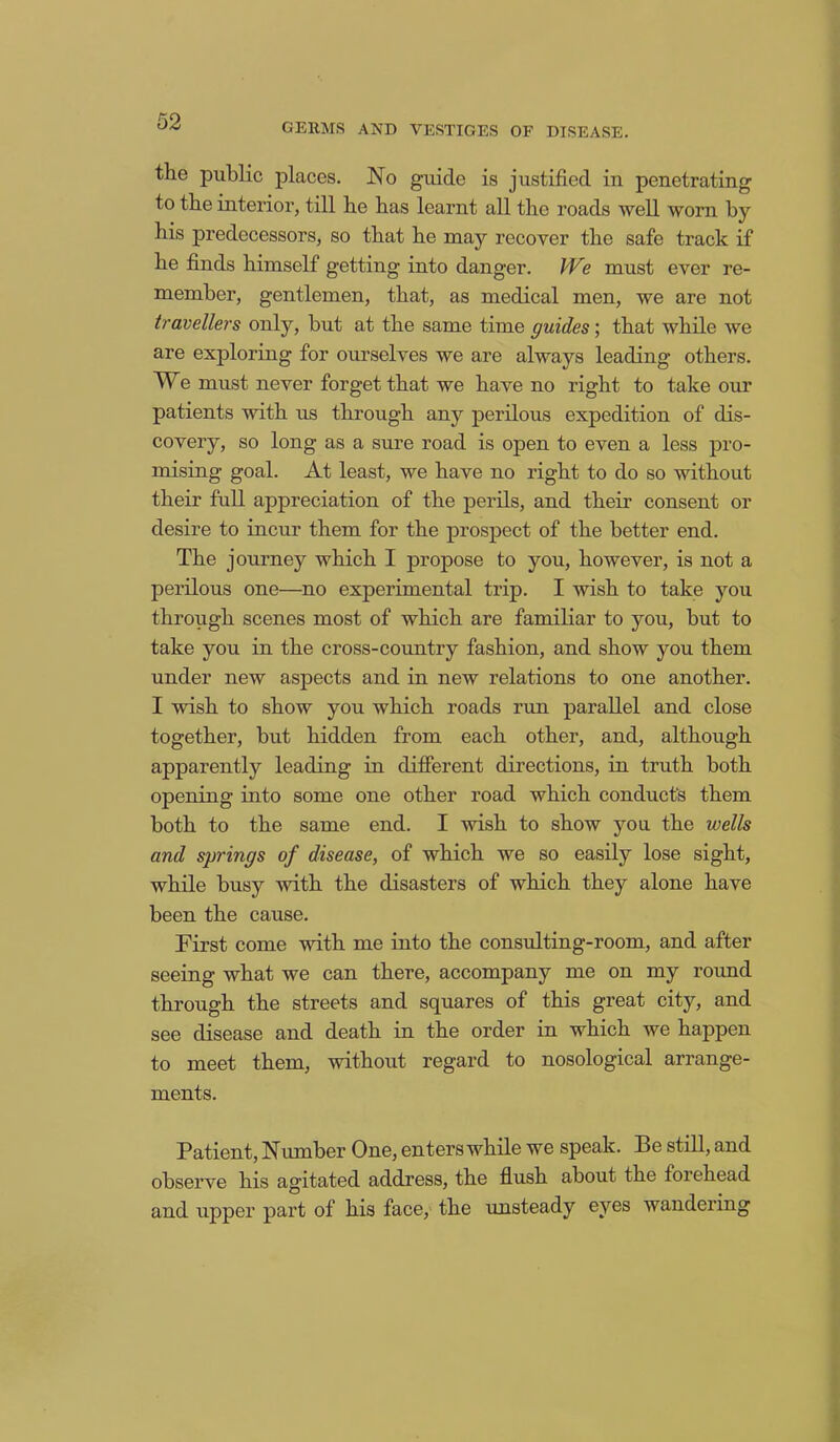 GERMS AND VESTIGES OF DISEASE. the public places. No guide is justified in penetrating to the interior, till he has learnt all the roads well worn by his predecessors, so that he may recover the safe track if he finds himself getting into danger. IVe must ever re- member, gentlemen, that, as medical men, we are not travellers only, but at the same time guides; that while we are exploring for ourselves we are always leading others. We must never forget that we have no right to take our patients with us through any perilous expedition of dis- covery, so long as a sure road is open to even a less pro- mising goal. At least, we have no right to do so without their full appreciation of the perils, and their consent or desire to incur them for the prospect of the better end. The journey which I propose to you, however, is not a perilous one—no experimental trip. I wish to take you through scenes most of which are familiar to you, but to take you in the cross-country fashion, and show you them under new aspects and in new relations to one another. I wish to show you which roads nm parallel and close together, but hidden from each other, and, although apparently leading in different directions, in truth both opening into some one other road which conducts them both to the same end. I wish to show you the wells and springs of disease, of which we so easily lose sight, while busy with the disasters of which they alone have been the cause. First come with me into the consulting-room, and after seeing what we can there, accompany me on my roimd through the streets and squares of this great city, and see disease and death in the order in which we happen to meet them, without regard to nosological arrange- ments. Patient, Number One, enters while we speak. Be still, and observe his agitated address, the flush about the forehead and upper part of his face, the unsteady eyes wandering