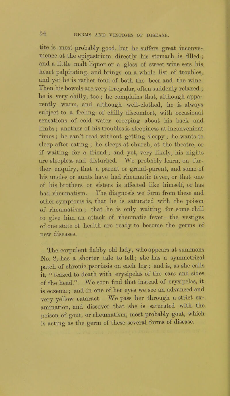 tite is most probably good, but be suffers great inconve- nience at the epigastrium directly bis stomach is filled ; and a little malt liquor or a glass of sweet wine sets bis heart palpitating, and brings on a whole list of troubles, and yet bo is rather fond of both the beer and the wine. Then his bowels are very irregular, often suddenly relaxed ; he is very chilly, too ; he complains that, although appa- rently warm, and although well-clothed, he is always subject to a feeling of chilly discomfort, with occasional sensations of cold water creeping about his back and limbs ; another of his troubles is sleepiness at inconvenient times ; he can’t read without getting sleepy ; he wants to sleep after eating ; he sleeps at church, at the theatre, or if waiting for a friend ; and yet, very likely, his nights are sleepless and disturbed. We probably learn, on fur- ther enquiry, that a parent or grand-parent, and some of his uncles or aunts have had rheumatic fever, or that one of his brothers or sisters is affected like himself, or has had rheumatism. The diagnosis we form from these and other symptoms is, that he is saturated with the poison of rheumatism ; that he is only waiting for some chill to give him an attack of rheumatic fever—the vestiges of one state of health are ready to become the germs of new diseases. The corpulent flabby old lady, who appears at summons No. 2, has a shorter tale to tell; she has a symmetrical patch of chronic psoriasis on each leg; and is, as she calls it, “ teazed to death with erysipelas of the ears and sides of the head.” We soon find that instead of erysipelas, it is eczema ; and in one of her eyes we see an advanced and very yellow cataract. AVe pass her through a strict ex- amination, and discover that she is saturated with the poison of gout, or rheumatism, most probably gout, which is acting as the germ of these several forms of disease.